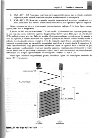 217Capítulo 3 Camada de transporte
1, WS/R > RTT + S/R, Nesse caso, o servidor recebe um reconhecimento para o primeiro segmento
na primeira janela antes de o servidor completar a transmissão da primeira janela.
2. WS/R < RTT + S/R. Nesse caso, o servidor transmite a quantidade de segmentos equivalente à pri­
meira janela antes de o servidor receber um reconhecimento para o primeiro segmento na janela.
Vamos considerar, de início, o primeiro caso, que está ilustrado na Figura 3.55. Nessa figura, o tama­
nho da janela é W = 4 segmentos.
É preciso um RTT para iniciar a conexão TCP Após um RTT, o cliente envia uma requisição para o obje­
to (que pega uma carona no terceiro segmento da apresentação de três vias do TCP). Após um total de dois
RTTs, o cliente começa a receber dados do servidor. Os segmentos chegam periodicamente do servidor a
cada WS segundos, e o cliente reconhece cada segmento que recebe do servidor. Como o servidor recebe o
primeiro reconhecimento antes de concluir o envio dos segmentos equivalentes a uma janela, continua a
transmitir segmentos após ter transmitido a quantidade equivalente â primeira janela de segmentos. E,
como o reconhecimento chega periodicamente ao servidor a cada S/R segundos desde o instante em que
chega o primeiro reconhecimento, o servidor transmite segmentos continuamente até transmitir o objeto
inteiro. Assim, uma vez que comece a transmitir o objeto ã taxa R, o servidor continua a transmiti-lo a essa
taxa até que todo o abjeto seja transmitido. Por conseguinte, a latêneia é 2 RTT + O/R.
Vamos agora considerar o segundo caso, que está ilustrado na Figura 3.56. Nessa figura, o tamanho da
janela é W = 2 segmentos.
Requisitar objeto
Iniciar conexão TCP
O/R
-SIR
~RTT
■RTT
1- A C K retorna
wsm
w
Tempo
no cliente
w
T em po
no servidor
FiguraIJ S Caso em que WS/R> RTT+ 5 /1
 