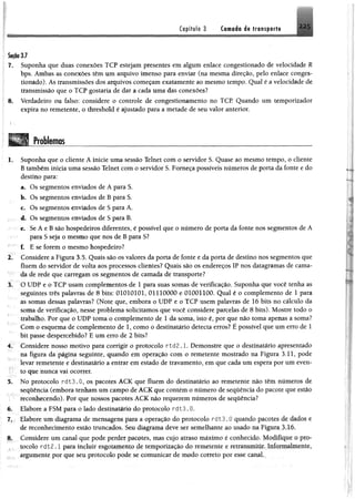 Capítulo 3 C o iiiio àê transporte 225
SeçMJ
7. Suponha que duas conexões TCP estejam presentes em algum enlace congestionado de velocidade R
bps. Ambas as conexões têm um arquivo imenso para enviar (na mesma direção, pelo enlace conges­
tionado). As transmissões dos arquivos começam exatamente ao mesmo tempo. Qual é a velocidade de
transmissão que o TCP gostaria de dar a cada uma das conexões?
8. Verdadeiro ou falso: considere o controle de congestionamento no TCP. Quando um temporizador
expira no remetente, o threshold é ajustado para a metade de seu valor anterior.
Problemas
1, Suponha que o cliente A inicie uma sessão Telnet com o servidor S. Quase ao mesmo tempo, o cliente
B também inicia uma sessão Telnet com o servidor S. Forneça possíveis números de porta da fonte e do
destino para:
a. Os segmentos enviados de A para S.
b. Os segmentos enviados de B para S.
c. Os segmentos enviados de S para A.
á* Os segmentos enviados de S para B,
e, S e Á e B são hospedeiros diferentes, é possível que o número de porta da fonte nos segmentos de A
para S seja o mesmo que nos de B para S?
f. E se forem o mesmo hospedeiro?
2. Considere a Figura 3.5. Quais são os valores da porta de fonte e da porta de destino nos segmentos que
fluem do servidor de volta aos processos clientes? Quais são os endereços IP nos datagramas de cama­
da de rede que carregam os segmentos de camada de transporte?
3. O UDP e o TCP usam complementos de 1 para suas somas de verificação. Suponha que você tenha as
seguintes três palavras de 8 bits: 01010101, 01110000 e 01001100. Qual é o complemento de 1 para
as somas dessas palavras? (Note que, embora o UDP e o TCP usem palavras de 16 bits no cálculo da
soma de verificação, nesse problema solicitamos que você considere parcelas de 8 bits). Mostre todo o
trabalho. Por que o UDP toma o complemento de 1 da soma, isto é, por que não toma apenas a soma?
Com o esquema de complemento de 1, como o destinatário detecta erros? É possível que um erro de 1
bit passe despercebido? E um erro de 2 bits?
4. Considere nosso motivo para corrigir o protocolo r td 2 .1. Demonstre que o destinatário apresentado
na figura da página seguinte, quando em operação com o remetente mostrado na Figura 3.11, pode
levar remetente e destinatário a entrar em estado de travamento, em que cada um espera por um even­
to que nunca vai ocorrer.
5. No protocolo rdt3.0, os pacotes ACK que fluem do destinatário ao remetente não têm números de
sequência (embora tenham um campo de ACK que contém o número de sequência do pacote que estio
reconhecendo). Por que nossos pacotes ACK não requerem números de sequência?
6. Elabore a FSM para o lado destinatário do protocolo rdt3.0.
7. Elabore um diagrama de mensagens para a operação do protocolo rdt3.0 quando pacotes de dado-, c
de reconhecimento estão truncados. Seu diagrama deve ser semelhante ao usado na Figura 3.16*
8. Considere um canal que pode perder pacotes, mas cujo atraso máximo é conhecido* Modifique o pio**
.. í . iocolo r d t2.1 para incluir esgotapento de temporização do remetente e vmmmMitiM.tmtoxMãlMmlt,
argumente por que seu protocolo pode se comunicar de modo correto por esse canáL
 