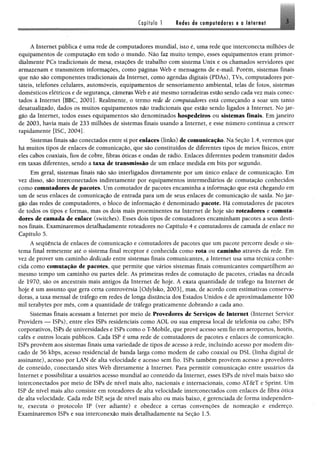 Copítulo 1 M m í% computadoras a o Internet 3
A Internet pública é uma rede de computadores mundial, isto é, uma rede que interconecta milhões de
equipamentos de computação em todo o mundo. Não faz muito tempo, esses equipamentos eram primor“
dialmente PCs tradicionais de mesa, estações de trabalho com sistema Unix e os chamados servidores que
armazenam e transmitem informações, como páginas Web e mensagens de e-mail. Porém, sistemas finais
que não são componentes tradicionais da Internet, como agendas digitais (PDAs), TVs, computadores por­
táteis, telefones celulares, automóveis, equipamentos de sensoriamento ambiental, telas de fotos, sistemas
domésticos elétricos e de segurança, câmeras Web e até mesmo torradeiras estão sendo cada vez mais conec­
tados à Internet [BBC, 2001]. Realmente, o termo rede de computadores está começando a soar um tanto
desatualizado, dados os muitos equipamentos não tradicionais que estão sendo ligados à Internet. No jar­
gão da Internet, todos esses equipamentos são denominados hospedeiros ou sistemas finais. Em janeiro
de 2003, havia mais de 233 milhões de sistemas finais usando a Internet, e esse número continua a crescer
rapidamente [ISC, 2004].
Sistemas finais são conectados entre si por enlaces (links) de comunicação. Na Seção 1.4, veremos que
há muitos tipos de enlaces de comunicação, que são constituídos de diferentes tipos de meios físicos, entre
eles cabos coaxiais, fios de cobre, fibras óticas e ondas de rádio. Enlaces diferentes podem transmitir dados
em taxas diferentes, sendo a taxa de transmissão de um enlace medida em bits por segundo.
Em geral, sistemas finais não são interligados diretamente por um único enlace de comunicação. Em
vez disso, são interconectados indiretamente por equipamentos intermediários de comutação conhecidos
como comutadores de pacotes. Um comutador de pacotes encaminha a informação que está chegando em
um de seus enlaces de comunicação de entrada para um de seus enlaces de comunicação de saída. No jar­
gão das redes de computadores, o bloco de informação é denominado pacote, Há comutadores de pacotes
de todos os tipos e formas, mas os dois mais proeminentes na Internet de hoje são roteadores e comuta­
dores de camada de enlace (switches). Esses dois tipos de comutadores encaminham pacotes a seus desti­
nos finais. Examinaremos detalhadamente roteadores no Capítulo 4 e comutadores de camada de enlace no
Capítulo 5.
A sequência de enlaces de comunicação e comutadores de pacotes que um pacote percorre desde o sis­
tema final remetente até o sistema final receptor é conhecida como rota ou caminho através da rede. Em
vez de prover um caminho dedicado entre sistemas finais comunicantes, a Internet usa uma técnica conhe­
cida como comutação de pacotes, que permite que vários sistemas finais comunicantes compartilhem ao
mesmo tempo um caminho ou partes dele. As primeiras redes de comutação de pacotes, criadas na década
de 1970, são os ancestrais mais antigos da Internet de hoje. A exata quantidade de tráfego na Internet de
hoje é um assunto que gera certa controvérsia [Odylsko, 2003], mas, de acordo com estimativas conserva­
doras, a taxa mensal de tráfego em redes de longa distância dos Estados Unidos é de aproximadamente 100
mil terabytes por mês, com a quantidade de tráfego praticamente dobrando a cada ano.
Sistemas finais acessam a Internet por meio de Provedores de Serviços de Internet (Internet Service
Providers — ISPs), entre eles ISPs residenciais como AOL ou sua empresa local de telefonia ou cabo; ISPs
corporativos, ISPs de universidades e ISPs como o T-Mobile, que provê acesso sem fio em aeroportos, hotéis,
cafés e outros locais públicos. Cada ISP é uma rede de comutadores de pacotes e enlaces de comunicação.
ISPs proveem aos sistemas finais uma variedade de tipos de acesso à rede, incluindo acesso por modem dis­
cado de 56 kbps, acesso residencial de banda larga como modem de cabo coaxial ou DSL (linha digital de
assinante), acesso por LAN de alta velocidade e acesso sem fio, ISPs também provêem acesso a provedores
de conteúdo, conectando sites Web diretamente à Internet. Para permitir comunicação entre usuários da
Internet e possibilitar a usuários acesso mundial ao conteúdo da Internet, esses ISPs de nível mais baixo são
interconectados por meio de ISPs de nível mais alto, nacionais e internacionais, como AT&T e Sprint. Um
ISP de nível mais alto consiste em roteadores de alta velocidade interconectados com enlaces de fibra ótica
de alta velocidade. Cada rede ISP, seja de nível mais alto ou mais baixo, é gerenciada de forma independen­
te, executa o protocolo IP (ver adiante) e obedece a certas convenções de nomeação e endereço.
Examinaremos ISPs e sua interconexão mais detalhadamente na Seção 1.5.
 