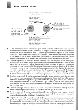 2 2 6 Redes de computadores e a Internet
rdt__rvc (rcv p k t} &&n o tco rru p t (rcvp kt)
&& has_seqO (rcvpkt)
e x t r a c t (rcv p k t, d a ta )
d e lív e r_ d a ta (d a ta )
compute chksum
make_pkt(sendpkt,ACK,chksum)
u d t_sen d (sndpkt)
rdt__rcv(rcv p k t) &&
(c o r r u p t(rcv p k t) |j
h as_seq O (rcv p k t)))
compute chksum
m ake_pkt(sndpkt, NAK, chksum)
ud t_sen d (sndpkt)
e x tr a c t(r c v p k t, d a ta )
d e liv e r_ d a ta (d a ta )
compute chksum
m ake_pkt(sendp kt, ACK, chksum)
u d t„sen d (sndpkt)
9. O lado remetente do rd13.0 simplesmente ignora (isto é, não realiza nenhuma ação) todos os pacotes
recebidos que estio errados ou com o valor errado no campo acknum de um pacote de reconhecimento,
Suponha que em tais circunstâncias o r d t3 .0 devesse apenas retransmitir o pacote de dados corrente,
Nesse caso, o protocolo ainda funcionaria? (Dica: considere o que aconteceria se houvesse apenas erros
de bits; não hã perdas de pacotes, mas ocorrem esgotamentos de temporização prematuros. Imagine
quantas vezes o enésimo pacote seria enviado, no limite em que n se aproximasse do infinito,)
10. Considere o protocolo bit altemante (também conhecido como pare e espere). Elabore um diagrama
mostrando que, se a conexão de rede entre o remetente e o destinatário puder alterar a ordem de men­
sagens (isto é, se for possível reordenar duas mensagens que se propagam no meio entre o remetente e
o destinatário), então o protocolo bit alternante não funcionará corretamente (lembre-se de identificar
claramente o sentido no qual o protocolo não funcionará corretamente). Seu diagrama deve mostrar o
remetente à esquerda e o destinatário à direita; o eixo do tempo deverá estar orientado de cima para
baixo na página e mostrar a troca de mensagem de dados (D) e de reconhecimento (A). Não esqueça
de indicar o número de sequência associado com qualquer segmento de dados ou de reconhecimento,
11. Considere um protocolo de transferência confiável de dados que use somente reconhecimentos nega­
tivos. Suponha que o remetente envie dados com pouca freqüência. Um protocolo que utiliza somente
NAKs seria preferível a um protocolo que utiliza ACKs? Por quê? Agora suponha que o remetente
tenha uma grande quantidade de dados para enviar e que a conexão fim-a-fim sofra poucas perdas.
Nesse segundo caso, um protocolo que utilize somente NAKs seria preferível a um protocolo que uti­
lize ACKs? Por quê?
12. Considere o exemplo em que se atravessa os Estados Unidos mostrado na Figura 3,17, Que tamanho
deveria ter a janela para que a utilização do canal fosse maior do que 90 por cento?
13. Projete um protocolo de transferência confiável de dados com paralelismo que use apenas reconheci-
mentos negativos. Com que rapidez seu protocolo responderia à perda de pacotes quando a taxa de che­
gada de dados ao remetente fosse baixa? E quando fosse alta?
14. No protocolo genérico SR que estudamos na Seção 3.4,4, o remetente transmite uma mensagem assim
que ela está disponível (se ela estiver na janela), sem esperar por um reconhecimento. Suponha, agora,
que queiramos um protocolo SR que envie duas mensagens de cada vez. Isto é, o remetente enviará um
par de mensagens, e o par de mensagens subsequente somente deverá ser enviado quando o remetem
 