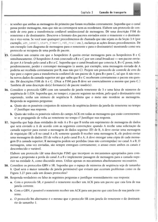 Capítulo 3 Camada de transporte
te souber que ambas as mensagens do primeiro par foram recebidas corretamente. Suponha que o canal
possa perder mensagens, mas que não as corromperá nem as reordenará. Elabore um protocolo de con­
trole de erro para a transferência confiável unidirecíonal de mensagens. Dê uma descrição FSM do
remetente e do destinatário. Descreva o formato dos pacotes enviados entre o remetente e o destinatá­
rio e vice-versa. Se você usar quaisquer procedimentos de chamada que não sejam os da Seção 3.4 (por
exemplo, udt__send(), $tart__timer(), rdt__rcv() etc.), esclareça as ações desses procedimentos. Dê
um exemplo (um diagrama de mensagens para o remetente e para o destinatário) mostrando como seu
protocolo se recupera de uma perda de pacote.
15. Considere um cenário em que o hospedeiro A queira enviar mensagens para os hospedeiros B e C
simultaneamente. O hospedeiro A está conectado a B e a C por um canal broadcast — um pacote envia­
do por A é levado pelo canal a B e a C. Suponha que o canal broadcast que conecta A, B e C possa, inde­
pendentemente, perder e corromper mensagens (e assim, por exemplo, uma mensagem enviada de A
poderia ser recebida corretamente por B, mas não por C). Projete um protocolo de controle de erro do
tipo pare e espere para a transferência confiável de um pacote de A para B e para C, tal que A não rece­
ba novos dados da camada superior até que saiba que B e C receberam corretamente o pacote em ques­
tão. Dê descrições FSM de A e C. (Dica: a FSM para B deve ser essencialmente a mesma que para C.)
Também dê uma descrição do(s) formato(s) de pacote usado(s).
16. Considere o protocolo GBN com um tamanho de janela remetente de 3 e uma faixa de números de
sequência de 1.024. Suponha que, no tempo t, o pacote seguinte na ordem, pelo qual o destinatário está
esperando, tenha um número de sequência k. Admita que o meio não reordene as mensagens.
Responda às seguintes perguntas:
a. Quais são os possíveis conjuntos de números de sequência dentro da janela do remetente no tempo
il Justifique sua resposta.
b. Quais são todos os possíveis valores do campo ACK em todas as mensagens que estão correntemen­
te se propagando de volta ao remetente no tempo tl Justifique sua resposta.
17. Suponha que haja duas entidades de rede A e B e que B tenha um suprimento de mensagens de dados
que será enviado a A de acordo com as seguintes convenções: quando A recebe uma solicitação da
camada superior para extrair a mensagem de dados seguinte (D) de B, A deve enviar uma mensagem
de requisição (R) a B no canal A a B; somente quando B receber uma mensagem R, ele poderá enviar
uma mensagem de dados (D) de volta a A pelo canal B a A; A deve entregar uma cópia de cada mensa­
gem D à camada superior; R mensagens podem ser perdidas (mas não corrompidas) no canal A a B; D
mensagens, uma vez enviadas, são sempre entregues corretamente; o atraso entre ambos os canais é
desconhecido e variável.
Elabore um protocolo (dê uma descrição FSM) que incorpore os mecanismos apropriados para com­
pensar a propensão à perda do canal A a B e implemente passagem de mensagem para a camada supe­
rior na entidade A, como discutido antes. Utilize apenas os mecanismos absolutamente necessários.
18. Considere os protocolos GBN e SR. Suponha que o espaço de números de sequência seja de tamanho
k. Qual será o maior tamanho de janela permissível que evitará que ocorram problemas como os da
Figura 3.27 para cada um desses protocolos?
19. Responda verdadeiro ou falso às seguintes perguntas e justifique resumidamente sua resposta:
a. Com o protocolo SR, é possível o remetente receber um ACK para um pacote que caia fora de sua
janela corrente.
b. Com o GBN, é possível o remetente receber um ACK para um pacote que caia fora de sua janela cor­
rente.
c. O protocolo bit alternante é o mesmo que o protocolo SR com janela do remetente e do destinatá­
rio de tamanho 1.
 