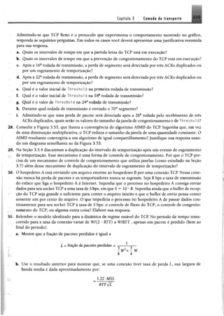 Capítulo 3 Camada d@ transporta 2 2 9
Admitindo-se que TCP Reno é o protocolo que experimenta o comportamento mostrado no gráfico,
responda às seguintes perguntas. Em todos os casos você deverá apresentar uma justificativa resumida
para sua resposta.
a. Quais os intervalos de tempo em que a partida lenta do TCP está em execução?
b. Quais os intervalos de tempo em que a prevenção de congestionamento do TCP está em execução?
c. Após a 16a rodada de transmissão, a perda de segmento será detectada por três ACKs duplicados ou
por um esgotamento de temporização?
d. Após a 22a rodada de transmissão, a perda de segmento será detectada por três ACKs duplicados ou
por um esgotamento de temporização?
e. Qual é o valor inicial de T h r e s h o l d na primeira rodada de transmissão?
f. Qual é o valor inicial de Threshold na 18a rodada de transmissão?
g. Qual é o valor de Threshold na 24a rodada de transmissão?
h. Durante qual rodada de transmissão é enviado o 70a segmento?
i. Admitindo-se que uma perda de pacote será detectada apôs a 26a rodada pelo recebimento de três
ACKs duplicados, quais serão os valores do tamanho dajanela de congestionamento e de T h re s h o l d?
28. Consulte a Figura 3.53, que ilustra a convergência do algoritmo AIMD do TCP Suponha que, em vez
de uma diminuição multiplicativa, o TCP reduza o tamanho da janela de uma quantidade constante. O
AIMD resultante convergiria a um algoritmo de igual compartilhamento? Justifique sua resposta usan­
do um diagrama semelhante ao da Figura 3.53.
29. Na Seção 3.5.4 discutimos a duplicação do intervalo de temporização após um evento de esgotamento
de temporização. Esse mecanismo é uma forma de controle de congestionamento. Por que o TCP pre­
cisa de um mecanismo de controle de congestionamento que utiliza janelas (como estudado na Seção
3.7) além desse mecanismo de duplicação do intervalo de esgotamento de temporização?
30. O hospedeiro A está enviando um arquivo enorme ao hospedeiro B por uma conexão TCP Nessa cone­
xão nunca há perda de pacotes e os temporizadores nunca se esgotam. Seja R bps a taxa de transmissão
do enlace que liga o hospedeiro A à Internet. Suponha que o processo no hospedeiro A consiga enviar
dados para seu socket TCP a uma taxa de S bps, em que S ™ 10 * R. Suponha ainda que o buffer de recep­
ção do TCP seja grande o suficiente para conter o arquivo inteiro e que o buffer de envio possa conter
somente um por cento do arquivo. O que impediria o processo no hospedeiro A de passar dados con­
tinuamente para seu socket TCP à taxa de S bps: o controle de fluxo do TCP; o controle de congestio­
namento do TCP; ou alguma outra coisa? Elabore sua resposta.
31. Relembre o modelo idealizado para a dinâmica de regime estável do TCP. No período de tempo trans­
corrido para a taxa da conexão variar de W/(2 * RTT) a W/RTT , apenas um pacote é perdido (bem ao
final do período).
a. Mostre que a fração de pacotes perdidos é igual a
L = fração de pacotes perdidos = — — —
8 4
b. Use o resultado anterior para mostrar que, se uma conexão tiver taxa de perda L, sua largura de
banda média é dada aproximadamente por:
 