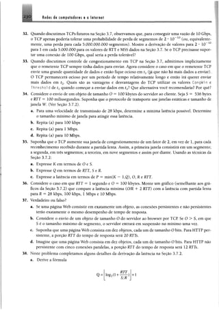 230 Redes de computadores e a Internet
32. Quando discutimos TCPs futuros na Seção 3.7, observamos que, para conseguir uma vazão de 10 Gbps,
o TCP apenas poderia tolerar uma probabilidade de perda de segmentos de 2 * IO“ 10 (ou, equivalente­
mente, uma perda para cada 5.000.000.000 segmentos). Mostre a derivação de valores para 2 * 10~10
para 1 em cada 5.000.000 para os valores de RTT e MSS dados na Seção 3.7. Se o TCP precisasse supor­
tar uma conexão de 100 Gbps, qual seria a perda tolerável?
33. Quando discutimos controle de congestionamento em TCP na Seção 3.7, admitimos implicitamente
que o remetente TCP sempre tinha dados para enviar. Agora considere o caso em que o remetente TCP
envie uma grande quantidade de dados e então fique ocioso em tx(já que não há mais dados a enviar).
O TCP permanecerá ocioso por um período de tempo relativamente longo e então irá querer enviar
mais dados em í2. Quais são as vantagens e desvantagens do TCP utilizar os valores CongWin e
Threshol d de £x quando começar a enviar dados em í2? Que alternativa você recomendaria? Por quê?
34. Considere o envio de um objeto de tamanho O = 100 kbytes do servidor ao cliente. Seja S = 536 bytes
e RTT = 100 milissegundos. Suponha que o protocolo de transporte use janelas estáticas e tamanho de
janela W. (Ver Seção 3.7.2).
a. Para uma velocidade de transmissão de 28 kbps, determine a mínima latência possível Determine
o tamanho mínimo de janela para atingir essa latência.
b . Repita (a) para 100 kbps
c. Repita (a) para 1 Mbps.
d. Repita (a) para 10 Mbps.
35. Suponha que o TCP aumente sua janela de congestionamento de um fator de 2, em vez de 1, para cada
reconhecimento recebido durante a partida lenta. Assim, a primeira janela consistirá em um segmento;
a segunda, em três segmentos; a terceira, em nove segmentos e assim por diante. Usando as técnicas da
Seção 3.7.2:
a. Expresse K em termos de O e S.
b . Expresse Q em termos de RTT, S eR.
c. Expresse a latência em termos de P = min(K — 1,Q), O, R e RTT.
36. Considere o caso em que RTT = 1 segundo eO = 100 kbytes. Monte um gráfico (semelhante aos grá­
ficos da Seção 3.7.2) que compare a latência mínima (O/R 4- 2 RTT) com a latência com partida lenta
para R = 28 kbps, 100 kbps, 1 Mbps e 10 Mbps.
37. Verdadeiro ou falso?
a. Se uma página Web consistir em exatamente um objeto, as conexões persistentes e não persistentes
terão exatamente o mesmo desempenho de tempo de resposta.
b . Considere o envio de um objeto de tamanho O do servidor ao browser por TCP. Se O > S, em que
S é o tamanho máximo de segmento, o servidor entrará em suspensão no mínimo uma vez.
c. Suponha que uma página Web consista em dez objetos, cada um de tamanho O bits. Para HTTP per­
sistente, a porção RTT do tempo de resposta será 20 RTTs.
d. Imagine que uma página Web consista em dez objetos, cada um de tamanho O bits. Para HTTP não
persistente com cinco conexões paralelas, a porção RTT do tempo de resposta será 12 RTTs.
38. Neste problema completamos alguns detalhes da derivação da latência na Seção 3.7.2.
a. Derive a fórmula
Q = log2(l +
RTT
S/R
) + 1
 