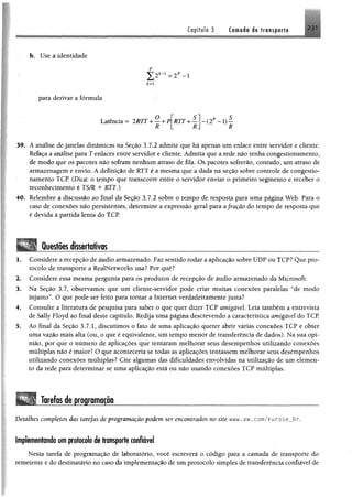 Capítulo 3 Ca-madt i« trfliiptru
b. Use a identidade
*=i
para derivar a fórmula
Latência = 2RTT + — + P|RTT + — - ( 2 P - 1 ) -
R L R
39. A análise de janelas dinâmicas na Seção 3.7.2 admite que há apenas um enlace entre servidor e cliente.
Refaça a análise para T enlaces entre servidor e cliente. Admita que a rede não tenha congestionamento,
de modo que os pacotes não sofram nenhum atraso de fila. Os pacotes sofrerão, contudo, um atraso de
armazenagem e envio. A definição de RTT é a mesma que a dada na seção sobre controle de congestio­
namento TCP. (Dica: o tempo que transcorre entre o servidor enviar o primeiro segmento e receber o
reconhecimento é TS/R + RTT.)
40. Relembre a discussão ao final da Seção 3.7.2 sobre o tempo de resposta para uma página Web. Para o
caso de conexões não persistentes, determine a expressão geral para a fração do tempo de resposta que
é devida à partida lenta do TCP
Questões dissertativos_ _ _ _ _ _ _ _ _ _ _ _ _ _ _ _ _ _ _ _ _ _ _ _ _ _ _ _ _ _ _ _ _ _ _ _ _ _
1. Considere a recepção de áudio armazenado. Faz sentido rodar a aplicação sobre UDP ou TCP? Que pro­
tocolo de transporte a RealNetworks usa? Por quê?
2. Considere essa mesma pergunta para os produtos de recepção de áudio armazenado da Microsoft.
3. Na Seção 3.7, observamos que um cliente-servidor pode criar muitas conexões paralelas “de modo
injusto”. O que pode ser feito para tomar a Internet verdadeiramente justa?
4. Consulte a literatura de pesquisa para saber o que quer dizer TCP amigável Leia também a entrevista
de Sally Floyd ao final deste capítulo. Redija uma página descrevendo a característica amigável do TCP.
3. Ao final da Seção 3.7.1, discutimos o fato de uma aplicação querer abrir várias conexões TCP e obter
uma vazão mais alta (ou, o que é equivalente, um tempo menor de transferência de dados). Na sua opi­
nião, por que o número de aplicações que tentaram melhorar seus desempenhos utilizando conexões
múltiplas não é maior? O que aconteceria se todas as aplicações tentassem melhorar seus desempenhos
utilizando conexões múltiplas? Cite algumas das dificuldades envolvidas na utilização de um elemen­
to da rede para determinar se uma aplicação está ou não usando conexões TCP múltiplas.
Tarefas de programação_ _ _ _ _ _ _ _ _ _ _ _ _ _ _ _ _ _ _ _ _ _ _ _ _ _ _ _ _ _ _ _ _ _
Detalhes completos das tarefas de programação podem ser encontrados no site mw, aw. com/kurosejDr.
Implementando um protocolo de transporte confiável
Nesta tarefa de programação de laboratório, você escreverá o código para a camada de transporte do
remetente e do destinatário no caso da implementação de um protocolo simples de transferência confiável de
 