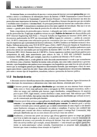 Os sistemas finais, os comutadores de pacotes e outras peças da Internet executam protocolas que con­
trolam o envio e o recebimento de informações dentro da Internet. O TCP (Transmission Control Protocol
— Protocolo de Controle de Transmissão) e o IP (Internet Protocol — Protocolo da Internet) são dois dos
protocolos mais importantes da Internet. O protocolo IP especifica o formato dos pacotes que são enviados
e recebidos entre roteadores e sistemas finais. Os principais protocolos da Internet são conhecidos coletiva­
mente como TCP/IP. Começaremos a examinar protocolos neste capítulo de introdução. Mas isso é só um
começo — grande parte deste livro trata de protocolos de redes de computadores!
Dada a importância de protocolos para a Internet, é adequado que todos concordem sobre o que cada
um dos protocolos faz, É aqui que os padrões entram em ação. Padrões da Internet são desenvolvidos pela
IETF (Internet Engineering Task Force — Força de Trabalho de Engenharia de Internet) [IETF, 2004]. Os
documentos padronizados da IETF são denominados EFCs (request for comments — pedido de comentá­
rios). Os RFCs começaram como solicitações gerais de comentários (por isso o nome) para resolver proble­
mas de arquitetura que a precursora da Internet enfrentava. Os RFCs tendem a ser bastante técnicos e deta­
lhados. Definem protocolos como TCP, IP, HTTP (para a Web) e SMTP (Protocolo Simples dc Transferência
de Correio — Simple Mail Transfer Protocol) (para e-mail padronizado). A IETF também padronizou quais
protocolos devem ser executados por um hospedeiro da Internet [RFC 112; RFC 1123] e por um roteador
da Internet [RFC 1812]. Existem mais de 3.500 RFCs. Outros organismos também especificam padrões para
componentes de rede, mais notavelmente para enlaces de rede. O IEEE 802 LAN/MAN Standards
Committee [IEEE, 802, 2004], por exemplo, especifica os padrões da Ethernet e Wi-Fi sem fio.
A Internet pública (isto é, a rede global de redes discutida anteriormente) é a rede a que normalmente
nos referimos como a Internet. Também há muitas redes privadas, tais como redes corporativas e governa­
mentais, cujos hospedeiros não podem trocar mensagens com hospedeiros que estão fora da rede privada (a
menos que as mensagens passem por dispositivos denominados firewalls, que restringem o fluxo de meti*
sagens para dentro e para fora da rede). Essas redes privadas são frequentemente denominadas intr&aets,
pois usam o mesmo tipo de hospedeiros, roteadores, enlaces e protocolos da Internet pública.
1.1.2 Uma descrição do serviço
A discussão anterior identificou muitos dos componentes que formam a Internet. Agora deixaremos de
lado a descrição dos mecanismos e adotaremos uma visão mais abstrata, orientada para serviço;
i Internet permite que aplicações distribuídas que executam em seus sistemas finais troquem
dados entre si. Entre essas aplicações estão a navegação na Web, mensagem instantânea, áudio e
vídeo em tempo real, telefonia pela Internet, jogos distribuídos, compartilhamento de arquivos
peer-to-peer (P2P), login remoto, correio eletrônico e mais, muito mais. Vale enfatizar que a Web
não é uma rede isolada, mas apenas uma das muitas aplicações distribuídas que utilizam os servi­
ços de comunicação providos pela Internet.
A Internet provê dois serviços a suas aplicações distribuídas; um serviço confiável orientado para
conexão e um serviço não confiável não orientado para conexão. De maneira geral u ^-ivk-o
confiável orientado para conexão garante que os dados transmitidos de uma origem a um destino
sejam finalmente entregues ao destinatário em ordem e completos. O serviço não confiável não
orientado para conexão não oferece nenhuma garantia quanto à entrega final. Comumcnuv uma
aplicação distribuída usa um ou outro desses dois serviços (mas não ambos).
qualmente, a Internet não provê um serviço que ofereça garantias quanto ao tempv que gasiará
para levar os dados da origem ao destino. E, a menos que você aumente a taxa de transmissão do
dispositivo de acesso a seu provedor de serviços de Internet, hoje não é possível pagar mais para
obter um serviço melhor (por exemplo, atrasos limitados) — uma situação que alguns (paiiicular-
mente os norte-americanos) acham estranha. Examinaremos as pesquisas mais mamadas da
Internet que visam à mudança dessa situação no Capítulo 7.
4 Redes de computadores e a Internet
 