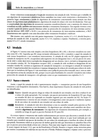 Redes de computadores e a Internet
Então voltaremos nossa atenção à função de roteamento da camada de rede. Veremos que o trabalho de
um algoritmo de roteamento é determinar bons caminhos (ou rotas) entre remetentes e destinatários. Em
primeiro lugar, estudaremos a teoria de algoritmos de roteamento concentrando nossa atenção nas duas
classes de algoritmos maispredominantes; algoritmos de estado de enlace e de vetor dedistâncias. Visto que
a complexidade dos algoritmos de roteamento aumenta consideravelmente com o aumento do numero de
roteadores na rede, também será interessante abordar o roteamento hierárquico. Em seguida veremos como
a teoria é posta em prática quando falarmos sobre os protocolos de roteamento de intra-sistemas autôno­
mos da Internet (RIR OSPF e IS-IS) e seu protocolo de roteamento de inter-sistemas autônomos, o BGP
Encerraremos este capítulo com uma discussão sobre roteamento broadeast e multicast.
Em resumo, este capítulo tem três partes importantes. A primeira, seções 4.1 e 4.2, aborda funções e
serviços de camada de rede. A segunda, seções 4.3 e 4.4, examina o repasse. Finalmente, a terceira parte,
seções 4.5 a 4.7, estuda roteamento.
4.1 Introdução
A Figura 4.1 mostra uma rede simples com dois hospedeiros, Hl e H2, e diversos roteadores no cami­
nho entre Hl e H2. Suponha que Hl esteja enviando informações a H2 e considere o papel da camada de
rede nesses hospedeiros e nos roteadores intervenientes. A camada de rede em Hl pegará segmentos da
camada de transporte em Hl, encapsulará cada segmento em um datagrama (isto é, em um pacote de cama­
da de rede) e então dará início à jornada dos datagramas até seu destino, isto é, enviará os datagramas para
seu roteador vizinho, Rl. No hospedeiro receptor (H2), a camada de rede receberá os datagramas de seu
roteador vizinho 12, extrairá os segmentos de camada de transporte e os entregará à camada de transporte
em H2. O papel primordial dos roteadores é repassar datagramas de enlaces de entrada para enlaces de saída.
Note que os roteadores da Figura 4.1 são mostrados com a pilha de protocolos truncada, isto é, sem as cama­
das superiores acima da camada de rede, porque (exceto para finalidades de controle) roteadores não rodam
protocolos de camada de transporte e de aplicação como os que examinamos nos capítulos 2 e 3.
4.1.1 Repasse e roteamento
Assim, o papel da camada de rede é aparentemente simples — transportar pacotes de um hospedeiro
remetente a um hospedeiro destinatário. Para fazê-lo, duas importantes funções da camada de rede podem
ser identificadas:
Repasse. Quando um pacote chega ao enlace de entrada de um roteador, este deve conduzi-lo até
o enlace de saída apropriado. Por exemplo, um pacote proveniente do hospedeiro H l que chega
ao roteador Rl deve ser repassado ao roteador seguinte por um caminho até H2. Na Seção 4.3
examinaremos o interior de um roteador e investigaremos como um pacote é realmente repassa­
do de um enlace de entrada de um roteador até um enlace de saída.
Roteamento. A camada de rede deve determinar a rota ou caminho tomado pelos pacotes ao fluí­
rem de um remetente a um destinatário. Os algoritmos que calculam esses caminhos são deno­
minados algoritmos de roteamento. Um algoritmo de roteamento determinaria, por exemplo, o
caminho ao longo do qual os pacotes fluiriam de Hl para H2.
Os termos repasse e roteamento são usados indistintamente por autores que discutem a camada de rede.
Neste livro, usaremos esses termos com maior exatidão. Repasse refere-se â ação local realizada por um
roteador para transferir uitt pacote da interface de um enlace de entrada para a interface de enlace de saída
apropriada. Roteamento refere-se ao processo de âmbito geral da rede que determina os caminhos fim-a-fim
que os pacotes percorrem desde a fonte até o destino. Para usar uma viagem como analogia, voltemos àque­
le nosso viajante da Seção 1,3.2, que vai da Pensilvânia à Flórida. Durante a viagem, nosso motorista passa
por muitos cruzamentos de rodovias em sua rota até a Flórida. Podemos imaginar o repasse como o processo
 