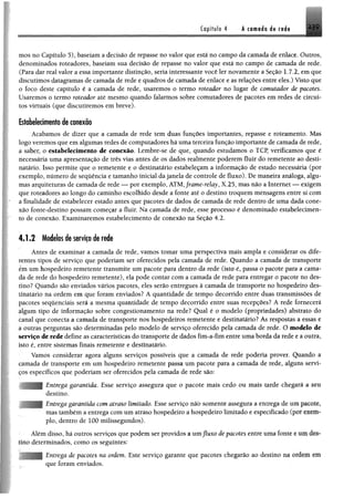 Capítulo 4 A tomada ds r«di ^ 9
mos no Capítulo 5), baseiam a decisão de repasse no valor que está no campo da camada de enlace. Outros,
denominados roteadores, baseiam sua decisão de repasse no valor que está no campo de camada de rede.
(Para dar real valor a essa importante distinção, seria interessante você ler novamente a Seção 1.7.2, em que
discutimos datagramas de camada de rede e quadros de camada de enlace e as relações entre eles.) Visto que
o foco deste capítulo é a camada de rede, usaremos o termo roteador no lugar de comutador de pacotes.
Usaremos o termo roteador até mesmo quando falarmos sobre comutadores de pacotes em redes de circui­
tos virtuais (que discutiremos em breve).
Estabelecimento de conexão
Acabamos de dizer que a camada de rede tem duas funções importantes, repasse e roteamento. Mas
logo veremos que em algumas redes de computadores há uma terceira função importante de camada de rede,
a saber, o estabelecimento de conexão. Lembre-se de que, quando estudamos o TCP, verificamos que é
necessária uma apresentação de três vias antes de os dados realmente poderem fluir do remetente ao desti­
natário. Isso permite que o remetente e o destinatário estabeleçam a informação de estado necessária (por
exemplo, número de sequência e tamanho inicial da janela de controle de fluxo). De maneira análoga, algu­
mas arquiteturas de camada de rede — por exemplo, ATM,frame-relay, X.25, mas não a Internet — exigem
que roteadores ao longo do caminho escolhido desde a fonte até o destino troquem mensagens entre si com
a finalidade de estabelecer estado antes que pacotes de dados de camada de rede dentro de uma dada cone­
xão fonte-destino possam começar a fluir. Na camada de rede, esse processo é denominado estabelecimen­
to de conexão. Examinaremos estabelecimento de conexão na Seção 4.2.
4.1.2 Modelos de serviço de rede
Antes de examinar a camada de rede, vamos tomar uma perspectiva mais ampla e considerar os dife­
rentes tipos de serviço que poderiam ser oferecidos pela camada de rede. Quando a camada de transporte
ém um hospedeiro remetente transmite um pacote para dentro da rede (isto é, passa o pacote para a cama­
da de rede do hospedeiro remetente), ela pode contar com a camada de rede para entregar o pacote no des­
tino? Quando são enviados vários pacotes, eles serão entregues à camada de transporte no hospedeiro des­
tinatário na ordem em que foram enviados? A quantidade de tempo decorrido entre duas transmissões de
pacotes sequenciais será a mesma quantidade de tempo decorrido entre suas recepções? A rede fornecerá
algum tipo de informação sobre congestionamento na rede? Qual é o modelo (propriedades) abstrato do
canal que conecta a camada de transporte nos hospedeiros remetente e destinatário? As respostas a essas e
a outras perguntas são determinadas pelo modelo de serviço oferecido pela camada de rede. O modelo de
serviço de rede define as características do transporte de dados fim-a-fim entre uma borda da rede e a outra,
isto é, entre sistemas finais remetente e destinatário.
Vamos considerar agora alguns serviços possíveis que a camada de rede poderia prover. Quando a
camada de transporte em um hospedeiro remetente passa um pacote para a camada de rede, alguns servi­
ços específicos que poderiam ser oferecidos pela camada de rede são:
Entrega garantida. Esse serviço assegura que o pacote mais cedo ou mais tarde chegará a mm
destino.
Entrega garantida com atraso limitado. Esse serviço não somente assegura a entrega de um pacote,
mas também a entrega com um atraso hospedeiro a hospedeiro limitado e especificado (por
pio, dentro de 100 milissegundos).
Ylém disso, há outros serviços que podem ser providos a umfluxo de pacotes entre uma fonte e WM
tino determinados, como os seguintes:
Entrega de pacotes na ordem. Este serviço garante que pacotes chegarão ao destino na ordem fffi
que foram enviados.
 