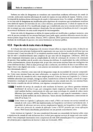 2 le ia s la cem ptidores e o Internet
Embora em redes de datagramas os roteadores não mantenham nenhuma informação de estado de
conexão, ainda assim mantêm informação de estado de repasse em suas tabelas de repasse. Todavia, a esca­
la temporal damudança dessas informações de estado é relativamente lenta, Naverdade, as tabelas de repas­
se emuma rede de datagramas são modificadas pelos algoritmos de roteamento que normalmente atualizam
uma tabela de repasse em intervalos de um a cinco minutos, aproximadamente, A tabela de repasse de um
roteador em uma rede de CVs é modificada sempre que é estabelecida uma nova conexão através do rotea­
dor ou sempre que uma conexão existente é desativada. Em um roteador de backbone de nível 1, isso pode­
ria acontecer facilmente em uma escala temporal de microssegundos.
Como em redes de datagramas as tabelas de repasse podem ser modificadas a qualquer momento, uma
série de pacotes enviados de um sistema final para outro pode seguir caminhos diferentes através da rede e
muitos podem chegar fora da ordem. [Paxson, 1997] e [Jaiswal, 2003] apresentam interessantes estudos de
medição da reordenação de pacotes e de outros fenômenos na Internet pública.
4.2.3 Origens das redes de circuitos virtuais e de datagramas
A evolução das redes de datagramas e de circuitos virtuais reflete as origens dessas redes. A idéia de um
circuito virtual como princípio fundamental de organização tem suas raízes no mundo da telefonia (que usa
circuitos reais). Como em redes de CV os roteadores mantêm estado de chamada e estado por chamada, esse
tipo de rede é consideravelmente mais complexo do que uma rede de datagramas. ([Molinero, 2002] faz
uma comparação interessante entre as complexidades de redes de comutação de circuitos e de comutação
de pacotes.) Isso também está de acordo com a herança da telefonia. A complexidade das redes telefônicas
estava, necessariamente, denfro da própria rede, já que elas conectavam sistemas finais não inteligentes tais
como telefones de disco. (Para os mais jovens que não o conhecem, um telefone de disco é um telefone ana­
lógico [isto é, não digital] sem teclas — , tem somente um mostrador com números e um dispositivo mecâ­
nico denominado disco.)
Por sua vez, a Internet como uma rede de datagramas surgiu da necessidade de conectar computado­
res. Como esses sistemas finais são mais sofisticados, os arquitetos da Internet preferiram construir um
modelo de serviço de camada de rede o mais simples possível. Como já vimos nos Capítulos 2 e 3, funcio­
nalidades adicionais (por exemplo, entrega na ordem, transferência confiável de dados, controle de conges­
tionamento e resolução de nomes DNS) são implementadas em uma camada mais alta, nos sistemas finais.
Isso inverte o modelo da rede de telefonia, com algumas consequências interessantes:
O modelo de serviço de camada de rede resultante da Internet, que oferece garantias mínimas
(nenhuma!) de serviço (e que, por conseguinte impõe exigências mínimas sobre a camada de
rede) também facilita a interconexão de redes que usam tecnologias de camada de enlace muito
diferentes (por exemplo, satélite, Ethernet, fibra ou rádio) e cujas taxas de transmissão e caracte­
rísticas de perda também são muito diferentes. Vamos abordar detalhadamente a interconexão de
redes IP na Seção 4.4.
Como vimos no Capítulo 2, aplicações como e-mail, a Web e até mesmo um serviço centrado na
camada de rede como o DNS são implementadas em hospedeiros (servidores) na borda da rede. A
capacidade de adicionar um novo serviço simplesmente ligando um hospedeiro à rede e definin­
do um novo protocolo de camada de aplicação (como o HTTP) permitiu que novas aplicações
como a Web fossem distribuídas pela Internet em um período notavelmente curto.
Como veremos no Capítulo 7, há uma considerável discussão na comunidade da Internet sobre como
a arquitetura da camada de rede da Internet deve evoluir para suportar serviços de tempo real como multi­
mídia. Uma comparação interessante entre a arquitetura de-rede ATM orientada para CVs e a próxima gera­
ção proposta para a arquitetura da Internet é dada cm [Crowjcxoft, 1995J.. •
 