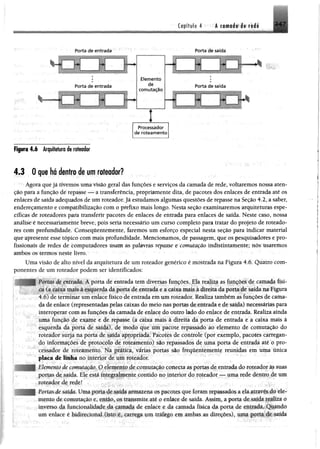 Capítulo 4 Á cornado de rede 2 4 7
Porta de entrada Porta de saída
4.3 0 que há dentro de um roteador?
Agora que já tivemos uma visão geral das funções e serviços da camada de rede, voltaremos nossa aten­
ção para a função de repasse — a transferência, propriamente dita, de pacotes dos enlaces de entrada até os
enlaces de saída adequados de um roteador.Já estudamos algumas questões derepasse na Seção 4.2, a saber,
endereçamento e compatibilização com o prefixo mais longo. Nesta seção examinaremos arquiteturas espe­
cíficas de roteadores para transferir pacotes de enlaces de entrada para enlaces de saída. Neste caso, nossa
análise é necessariamente breve, pois seria necessário um curso completo para tratar do projeto de roteado­
res com profundidade. Consequentemente, faremos um esforço especial nesta seção para indicar material
que apresente esse tópico com mais profundidade. Mencionamos, de passagem, que os pesquisadores e pro­
fissionais de redes de computadores usam as palavras repasse t comutação indistintamentê; nõs usaremos
ambos os termos neste livro.
Uma visão de alto nível da arquitetura de um roteador genérico é mostrada na Figura 4.6. Quatro com­
ponentes de um roteador podem ser identificados:
Porias de entrada. A porta de entrada tem diversas funções. Ela realiza as funções de camada físi­
ca (a caixa mais à esquerda da porta de entrada e a caixa mais à direita da porta de saída na Figura
4.6) de terminar um enlace físico de entrada em um roteador. Realiza também as funções de cama­
da de enlace (representadas pelas caixas do meio nas portas de entrada e de saída) necessárias para
interoperar com as funções da camada de enlace do outro lado do enlace de entrada. Realiza ainda
uma função de exame e de repasse (a caixa mais à direita da porta de entrada e a caixa mais à
esquerda da porta de saída), de modo que um pacote repassado ao elemento de comutação do
roteador surja na porta de saída apropriada. Pacotes de controle (por exemplo, pacotes carregan­
do informações de protocolo de roteamento) são repassados de uma porta de entrada até o pro­
cessador de roteamento. Na prática, várias portas são freqüentemente reunidas em uma única
placa de linha no interior de um roteador.
Elemento de comutação. O elemento de comutação conecta as portas de entrada do roteador as suas
portas de saída. Ele está integralmente contido no interior do roteador — uma rede dentro de um
roteador de rede!
ttas de saída. Uma porta de saída armazena os pacotes que foram repassados a ela através do ele­
mento de comutação e, então, os transmite até o enlace de saída. Assim, a porta de saída realiza o
inverso da funcionalidade da camada de enlace e da camada física da porta de entrada. Quando
um enlace é bidirecional (isto é. carrega um tráfego em ambas as direções), uma porta de saída
 