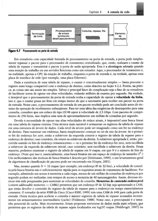 2.49Capítulo 4 A cflfld o 4» r d «
■ minação
de lînha
de enlace
(protocolo,
desencapsulam ento)
Processamento ' insulta, repasse, fita
Elemento
de
comutação
Figura 4 J frotê$$0Bi#nfs m p rto <fe n rin d a
Em roteadores com capacidade limitada de processamento na porta de entrada, a porta pode simples­
mente repassar o pacote para o processador de roteamento centralizado, que, então, realizará o exame da
uma estação de trabalho ou um servidor funciona como um roteador. Aqui, o processador de roteamento é,
na realidade, apenas a CPU da estação de trabalho, enquanto a porta de entrada é, na verdade, apenas uma
placa de interface de rede (por exemplo, uma placa Ethernet).
registro mais longo compatível com o endereço de destino, como descrito na Seção 4.2.2. Porém, na práti
isto é, que o exame possa ser feito em tempo menor do que o necessário para receber um pacote na porta
de entrada. Nesse caso, oprocessamento de entrada de um pacote recebido pode ser concluído antes do tér­
mino da operação de recebimento subsequente. Para ter uma idéia das exigências de desempenho para uma
consulta, considere que um enlace do tipo OC48 opere à velocidade de 2,5 Gbps. Com pacotes de compri­
mento de 256 bytes, isso implica uma taxa de aproximadamente um milhão de consultas por segundo.
Devido à necessidade de operar nas altas velocidades de enlace atuais, é impossível uma busca linear
em uma tabela de repasse extensa. Uma técnica mais razoável é armazenar os registros da tabela de repasse
em uma estrutura de árvore de dados. Cada nível da árvore pode ser imaginado como um bit no endereço
de destino. Para examinar um endereço, basta simplesmente começar no nó da raiz da árvore. Se o primei­
ro bit do endereço for zero, então a subárvore da esquerda conterá o registro da tabela de repasse para o
endereço de destino; caso contrário, ele estará na subárvore da direita. A subárvore apropriada é, então, per­
corrida usando os bits de endereço remanescentes — se o próximo bit dp endereço for zero, será escolhida
a subárvore da esquerda da subárvore inicial; caso contrário, será escolhida a subárvore da direita. Dessa
maneira, podemos examinar o registro da tabela de repasse em N etapas, em que N é o número de bits do
ta pela busca binária não é suficientemente rápida para os requisitos atuais de roteamento de backbone. Por
exemplo, admitindo um acesso à memória a cada etapa, menos de um milhão de consultas de endereços por
segundo podem ser realizadas com tempos de acesso â memória de 40 nanossegundos. Assim, diversas a
constante. O roteador da série 8500 da Cisco [Cisco 8500, 1999] tem uma CAM de 64K para cada poria de
entrada. Outra técnica para acelerar a consulta é manter registros de tabela de repasse acessados recente-
mente em armazenamento intermediário (cache) [Feldmeier, 1988]. Nesse caso, a preocupação e o tama-
permitem que os registros da tabela de repasse sejam localizados em log(N) etapas 1Waldvogel, 1997] ou
tabela de repasse e transmitirá o pacote à porta de saída apropriada. Esta é a abordagem adotada quando
Dada a existência de uma tabela de repasse, o exame é conceitualmente simples — basta procurar o
ca, as coisas não são assim tão simples. Talvez o principal fator de complicação seja o fato de os roteadores
de backbone terem de operar em altas velocidades, rodando milhões de exames por segundo. Na verdade,
é desejável que o processamento da porta de entrada tenha a capacidade de operar à velocidade da linha,
endereço. (Note que isso é, essencialmente, uma busca binária em um espaço de endereço de tamanho 2N.)
Um melhoramento das técnicas de busca binária é descrito por [Srinivasan, 1999], e um levantamento geral
de algoritmos de classificação de pacotes pode ser encontrado em [Gupta, 2001].
Mas, mesmo quando N = 32 etapas (por exemplo, um endereço IP de 32 bits), avelocidade de cônsul-
nicas têm sido pesquisadas para aumentar as velocidades de consulta. Memórias de conteúdo endcreçavel
(content addressable memories — CAMs) permitem que um endereço IP de 32 bits seja apresentado a CAM.
que então devolve o conteúdo do registro da tabela de repasse para o endereço em tempo essenciahnrntc
nho potencial do cache. Mais recentemente, foram propostas estruturas de dados ainda mais velozes, que
 