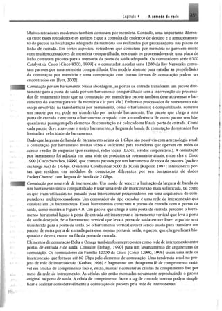Capítulo 4 I I t i i i l 251
Muitos roteadores modernos também comutam por memória. Contudo, uma importante diferen­
ça entre esses roteadores e os antigos é que a consulta do endereço de destino e 0 armazenamen­
to do pacote na localização adequada da memória são realizados por processado» nas placas de
linha de entrada. Em certos aspectos, roteadores que comutam por memória se parecem muito
com multiprocessadores de memória compartilhada, nos quais os processadores de uma placa de
linha comutam pacotes para a memória da porta de saída adequada. Os comutadores série 8500
Catalyst da Cisco [Cisco 8500, 1999] e o comutador Accelar série 1200 da Bay Networks comu­
tam pacotes por uma memória compartilhada. Um modelo abstrato para estudar âs propriedades
da comutação por memória e uma comparação com outras formas de comutação podem ser
encontrados em [Iyer, 2002].
Comutação por um barramento. Nessa abordagem, as portas de entrada transferem um pacote díre-
tamente para a porta de saída por um barramento compartilhado sem a intervenção do processa­
dor de roteamento (note que na comutação por memória o pacote também deve atravessar o bar­
ramento do sistema para vir da memória e ir para ela.) Embora o processador de roteamento não
esteja envolvido na transferência por barramento, como o barramento é compartilhado, somente
um pacote por vez pode ser transferido por meio do barramento. Um pacote que chega a uma
porta de entrada e encontra o barramento ocupado com a transferência de outro pacote tem blo­
queada sua passagem pelo elemento de comutação e é colocado na fila da porta de entrada. Como
cada pacote deve atravessar o único barramento, a largura de banda de comutação do roteador fica
limitada à velocidade do barramento.
Dado que larguras de banda de barramento acima de 1 Gbps são possíveis com a tecnologia atual,
a comutação por barramento muitas vezes é suficiente para roteadores que operam em redes de
acesso e redes de empresas (por exemplo, redes locais [LANs] e redes corporativas). A comutação
por barramento foi adotada em uma série de produtos de roteamento atuais, entre eles o Cisco
1900 [Cisco Switches, 1999], que comuta pacotes por umbarramento de troca de pacotes (packets
exchange bus) de 1 Gbps. O sistema CoreBuilder 5000 da 3Com [Kapoor, 1997] interconecta por­
tas que residem em módulos de comutação diferentes por seu barramento de dados
PacketChannel com largura de banda de 2 Gbps.
Comutação por uma rede de interconexão. Um modo de vencer a limitação da largura de banda de
um barramento único compartilhado é usar uma rede de interconexão mais sofisticada, tal como
as que eram utilizadas no passado para interconectar processadores em uma arquitetura de com­
putadores multiprocessadores. Um comutador do tipo crossbar é uma rede de interconexão que
consiste em 2n barramentos. Esses barramentos conectam n portas de entrada com n portas de
saída, como mostra a Figura 4.8. Um pacote que chega a uma porta de entrada percorre o barra­
mento horizontal ligado à porta de entrada até interceptar o barramento vertical que leva à porta
de saída desejada, Se o barramento vertical que leva à porta de saída estiver livre, o pacote será
transferido para a porta de saída. Se o barramento vertical estiver sendo usado para transferir um
pacote de outra porta de entrada para essa mesma porta de saída, o pacote que chegou ficará blo­
queado e deverá entrar na fila da porta de entrada.
Elementos de comutação Delta e Omega também foram propostos como rede de interconexão entre
portas de entrada e de saída. Consulte (Tobagi, 1990] para um levantamento de arquiteturas de
comutação. Os comutadores da Família 12000 da Cisco [Cisco 12000, 1998] usam uma rede de
interconexão que fornece até 60 Gbps pelo elemento de comutação. Uma tendência atual no pro-
1 jeto de rede de interconexão [Keshay 1998] é fragmentar um datagrama IP de comprimento variá­
vel em células de comprimento fixo e, então, marcar e comutar as células de comprimento fixo por
meio da rede de interconexão. As células são então montadas novamente reproduzindo 0 pacote
original na porta de saída. A célula de comprimento fixo e a tag de controle interno podfttt simpli­
ficar e acelerar consideravelmente a comutação de pacotes pela rede de interconexão.
 