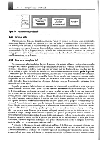 Redes de computadores e a In tern et
Elemento
de
comutação
Fila
(gerenciamento Processamento
de buffer) B B
de enlace
(protocolo,
W ÊÊKÊÊÊk H | | encapsulamento)
Figura 4 .9 Processamento de porta de saída
Termina
de fin*
4 .3 .3 Portos de soldo
O processamento de portas de saída mostrado na Figura 4.9 toma os pacotes que foram armazenados
na memória da porta de saída e os transmite pelo enlace de saída. O processamento do protocolo de enlace
e a terminação da linha são as funcionalidades de camada de enlace e de camada física do lado remetente
que interagem com a porta de entrada do outro lado do enlace de saída, como discutido na Seção 4.3.1. As
funcionalidades de fila e de gerenciamento de buffer são necessárias quando o elemento de comutação
entrega pacotes à porta de saída a uma taxa que excede a taxa do enlace de saída. Vamos examinar a seguir
o enfileiramento na porta de saída.
4.3.4 Onde ocorre formado de filo!f
Se examinarmos a funcionalidade da porta de entrada e da porta de saída e as configurações mostradas
na Figura 4.8, veremos que filas de pacotes podem se formar tanto nas portas de entrada como nas portas
de saída. É importante considerar essas filas com um pouco mais de detalhes, já que, à medida que elas
ficam maiores, o espaço de buffer do roteador será eventualmente exaurido e ocorrerá parda de pacote.
Lembre-se de que, em nossas discussões anteriores, dissemos que pacotes eram perdidos dentro da rede ou
descartados em um roteador. E é ali, nessas filas dentro de um roteador, que esses pacotes são descartados
ou perdidos. O local real da perda do pacote (seja nas filas da porta de entrada, seja nas filas da porta de
saída) dependerá da carga de tráfego, da velocidade relativa do elemento de comutação e da taxa da linha,
como discutiremos a seguiu
Suponha que as taxas da linha de entrada e as taxas da linha de saída sejam idênticas e que haja n por­
tas de entrada e n portas de saída. Defina a taxa do elemento de comutação como a taxa na qual o elemen­
to de comutação pode movimentar pacotes de portas de entrada à portas de saída. Se essa taxa for no míni­
mo n vezes a taxa da linha de entrada, então não ocorrerá formação de fila nas portas de entrada. Isso
porque, mesmo no pior caso em que todas as n linhas de entrada estiverem recebendo pacotes, o comuta-
dor poderá transferir n pacotes da porta de entrada para a porta de saída no tempo que levar para cada uma
d;Ls n portas de entrada receber (simultaneamente) um único pacote. Mas o que pode acontecer nas portas
de saída* Vamos anula supor que a taxa do elemento de comutação seja no mínimo n vezes as taxas das
linhas. No pior caso, os pacotes que chegarem a cada uma das n portas de entrada serão destinados à mesma
porta de saída. Nesse caso, no tempo que leva para receber (ou enviar) um único pacote, n pacotes chega­
rão a essa porta de saída. Uma vez que a porta de saída pode transmitir somente um único pacote em cada
unidade de tempo (o tempo de transmissão do pacote), os n pacotes que chegarem terão de entrar na fila
(esperar) para transmissão pelo enlace de saída. Então, mais npacotes poderão chegar durante o tempo que
leva para transmitir apenas um dos n pacotes que estavam na fila anteriormente. E assim por diante.
Finalmente, o número de pacotes na fila pode ficar grande o bastante para exaurir o espaço de memória na
porta de saída, caso em que os pacotes são descartados.
A formação de fila na porta de saída está ilustrada na Figura 4.10. No tempo £, um pacote chegou a cada
uma das portas de entrada, caia um deles destinado à porta de saída que está mais acima na figura.
Admitindo taxas da linha idênticas eum comutador operando a uma taxa três vezes maior do que a da linha,
uma unidade de tempo mais tarde (isto é, no tempo necessário para receber ou enviar um pacote), todos os
 