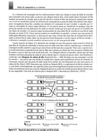 2 .5 4 Rades ie compiladoras e o Internet
Se o elemento de comutação não for suficientemente velozKem relação às taxas da linha de entrada)
para transmitir sem atraso todos os pacotes que chegam através dele, então poderá haver formação de fila
também nas portas de entrada, pois os pacotes devem se juntar às filas nas portas de entrada para esperar
sua vez de ser transferidos através do elemento de comutação até a porta de saída. Para ilustrar uma impor­
tante consequência dessa fila, considere um elemento de comutação do tipo ‘crossbar5e suponha que (1)
todas as velocidades de enlace sejam idênticas, (2) um pacote possa ser transferido de qualquer uma das
portas de entrada até uma dada porta de saída no mesmo tempo que leva para um pacote ser recebido em
um enlace de entrada e (3) pacotes sejam movimentados de uma dada fila de entrada até sua fila de saída
desejada no modo FCFS. Vários pacotes podem ser transferidos em paralelo, contanto que suas portas de
saída sejam diferentes. Entretanto, se dois pacotes que estão à frente das duas filas de entrada forem desti­
nados à mesma fila de saída, então um dos pacotes ficará bloqueado e terá de esperar na fila de entrada —
o elemento comutador só pode transferir um pacote por vez até uma porta de saída.
A parte superior da Figura 4.11 apresenta um exemplo em que dois pacotes (mais escuros) à frente de
suas filas de entrada são destinados à mesma porta de saída mais alta à direita. Suponha que o elemento de
comutação escolha transferir o pacote que está à frente da fila mais alta à esquerda. Nesse caso, o pacote escu­
ro na fila mais baixa à esquerda tem de esperar. Mas não é apenas este último que tem de esperar; também tem
de esperar o pacote claro que está na fila atrás dele (no retângulo inferior à esquerda), mesmo que não haja
nenhuma contenção pela porta de saída do meio à direita (que é o destino do pacote claro). Esse fenômeno é
conhecido como bloqueio de cabeça de fila (head-oj-the-line — HOL blocking) em um comutador com fila
de entrada — um pacote que está na fila de entrada deve esperar pela transferência através do elemento de
comutação (mesmo que sua porta de saída esteja livre) porque ele está bloqueado por um outro pacote na
cabeça da fila. [Karol, 1987] demonstra que, devido ao bloqueio HOL, o comprimento da fila de entrada cres­
ce sem limites (informalmente, isso equivale a dizer que haverá significativas perdas de pacotes) em determi­
nadas circunstâncias assim que a taxa de chegada de pacotes no enlace de entrada alcançar apenas 58 por cento
de sua capacidade. Uma série de soluções para o bloqueio HOL é discutida por [McKeown, 1997b].
C o n te n ç ã o pela porta de saída no tem po t
um pacote escuro pode ser transferido
Pacote claro do últim o retângulo sofre bloqueio HOL
Elemento
d e
comutação
> -
Legenda:
^destinado à porta de saída destinado à porta de saída • Sr destinado à porta de saída
^ mais alta ^ do meio ^ mais baixa
Figura 4 .11 Bloqueio de cabeça de fila em um comutador com fila de entrado
 