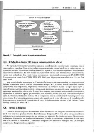 Capítulo 4 A tomado de rede
Camada de transporte: TCP, ÜDP
. Tabela de
repasse
Camada de enlace
— — _ — ________— -------------------------------
Camada física
Figura 4 .1 2 Contemplando o interior da camada de rede da Internet
4.4 0 Protocolo da Internet (IP): repassee endereçamento na Internet
1 r Até agora discutimos endereçamento e repasse na camada de rede, sem referências a nenhuma rede de
computadores específica. Nesta seção, voltarémos nossa atenção a como são feitos o endereçamento e o
repasse na Internet. Veremos que o endereçamento e o repasse na Internet são componentes importantes do
Protocolo da Internet (IP). Há duas versões do protocolo IP em uso hoje. Examinaremos primeiramente a
yçrsão mais utilizada do IP, a versão 4, que normalmente é denominada simplesmente IPv4 [RFC 791].
Examinaremos a versão 6 do IP [RFC 2373; RFC 2460], que foi proposta para substituir o IPv4, no final
desta seção.
Mas, antes de iniciar nosso ataque ao IP, vamos voltar um pouco atrás e considerar os componentes que
formam a camada de rede da Internet. Como mostra a Figura 4.12, a camada de rede da Internet tem três
componentes mais importantes. O primeiro componente é o protocolo IP, que é o tópico desta seção. O
segundo componente mais importante é o componente de roteamento, que determina o caminho que um
datagrama segue desde a origem até o destino. Mencionamos anteriormente que protocolos de roteamen­
to calculam as tabelas de repasse que são usadas para transmitir pacotes pela rede. Estudaremos os proto­
colos de roteamento da Internet na Seção 4.6. O componente final da camada de rede é um dispositivo para
comunicação de erros em datagramas e para atender requisições de certas informações de camada de rede.
Examinaremos o protocolo de comunicação de erro e de informações da Internet, ICMP (Internet Control
Mrssage Protocol), na Seção 4.4.3.
4.4.1 Formato do datagrama
Lembre-sè de que um pacote de camada de rede é denominado um datagrama. Iniciamos nosso estudo
'Sè IP com uma visão geral da sintaxe e da semântica do datagrama IPv4. Você talvez esteja pensando que
nada poderia ser mais desinteressante do que a sintaxe e a semântica dos bits de um pacote. Mesmo assim,
o datagrama desempenha um papel central na Internet — todos os estudantes e profissionais de rede preci­
sam vê-lo, absorvê-lo e dominá-lo. O formato do datagrama IPv4 é mostrado na Figura 4.13. Os principais
campos desse datagrama são os seguintes:
Protocolo IP
• convenções de
endereçamento
• form ato de datagrama
• convenções de
manuseio de pacotes^/
P ro tocolo ÍCMP
com unicação de e rro
'sinalização' de j
ro te a d o r y '
-Cam ada de rede
 