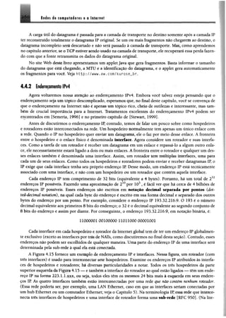A caiga M l do datagrama é passada para a camada de transporte no destino somente apôs a camada IP
ter reconstruído totalmente o datagrama IP original, Se um ou mais fragmentos não chegaremao destino, o
dalagrama incompleto será descartado e não será passado à camada de transporte. Mm.f como aprendemos
no capitulo anterior, se o TCP estiver sendo usado na camada de transporte, ele recuperará essa perda fazen­
do com que a fonte retransmita os dados do datagrama original.
No site Web deste livro apresentamos um applet Java que gera fragmentos. Basta informar o tamanho
do datagrama que está chegando, a MTU e a identificação do datagrama, e o applet gera automaticamente
os fragmentos para você. Veja http://www.aw.com/kurose_br.
4.4.2 Endereçamento IPv4
Agora voltaremos nossa atenção ao endereçamento IPv4. Embora você talvez esteja pensando que o
endereçamento seja um tópico descomplicado, esperamos que, no final deste capítulo, você se convença de
que o endereçamento na Internet não é apenas ttm tópico rico, cheio de sutilezas e interessante, mas tam­
bém de crucial importância para a Internet. Tratamentos excelentes do endereçamento IPv4 podem ser
encontrados em fSemeria, 1996] e no primeiro capítulo de fStewart, 1999].
Antes de discutirmos o endereçamento IP, contudo, temos de falar um pouco sobre como hospedeiros
e roteadores estão interconectados na rede. Um hospedeiro normalmente tem apenas um único enlace com
a rede. Quando o IP no hospedeiro quer enviar um datagrama, ele o faz por meio desse enlace. A fronteira
entre o hospedeiro e o enlace físico é denominada interface. Agora considere um roteador e suas interfa­
ces. Como a tarefa de um roteador é receber um datagrama em um enlace e repassá-lo a algum outro enla­
ce, ele necessariamente estará ligado a dois ou mais enlaces. A fronteira entre o roteador e qualquer um des­
ses enlaces também é denominada uma interface. Assim, um roteador tem múltiplas interfaces, uma para
cada um de seus enlaces. Como todos os hospedeiros e roteadores podem enviar e receber datagramas IP, o
IP exige que cada interface tenha seu próprio endereço IP. Desse modo, um endereço IP está tecnicamente
associado com uma interface, e não com um hospedeiro ou um roteador que contém aquela interface.
Cada endereço IP tem comprimento de 32 bits (equivalente a 4 bytes). Portanto, há um total de 232
endereços IP possíveis. Fazendo uma aproximação de 210por 103, é fácil ver que há cerca de 4 bilhões de
endereços IP possíveis. Esses endereços sio escritos em notação decimal separada por pontos (doí-
teâ-êecimal notation), na qual cada byte do endereço é escrito em sua forma decimal e separado dos outros
bytes do endereço por um ponto. Por exemplo, considere o endereço IP 193.32.216.9. O 193 é o número
decimal equivalente aos primeiros 8 bits do endereço; o 32 é o decimal equivalente ao segundo conjunto de
8 bits do endereço e assim por diante. Por conseguinte, o endereço 193.32.216.9, em notação binária, é:
11000001 00100000 11011000 00001001
Cada interface em cada hospedeiro e roteador da Internet global tem de ter um endereço IP globalmen­
te exclusivo (exceto as interfaces por trás de NATs, como discutiremos no final desta seção). Contudo, esses
endereços não podem ser escolhidos de qualquer maneira. Uma parte do endereço IP de uma interface será
determinada pela sub-redê à qual ela está conectada.
A Figura 4.15 fornece um exemplo de endereçamento IP e interfaces. Nessa figura, um roteador (com
três interfaces) é usado para interconectar sete hospedeiros. Examine os endereços IP atribuídos às interfa­
ces de hospedeiros e roteadores; há diversas particularidades a notar. Todos os três hospedeiros da parte
superior esquerda da Figura 4.15 — e também a interface do roteador ao qual estãoligados — têm um ende­
reço IP na forma 223.1.1.xxx, ou seja, todos eles têm os mesmos 24 bits mais à esquerda em seus endere­
ços IR As quatro interfaces também estão interconectadas por uma rede que não contém nenhum roteador.
(Essa rede poderia ser, por exemplo, uma LAN Ethernet, caso em que as interfaces seriam conectadas por
um hub Ethernet ou um comutador Ethernet; veja o Capítulo 5). Na terminologia I!* essa rede que inteico-
necta três interfaces de hospedeiros e uma interface de roteador forma uma sub-rede [RFC 950]. (Na lite-
 
