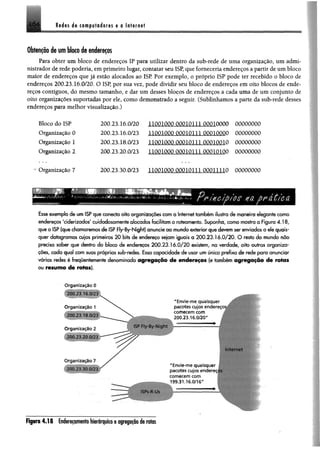 Redes «I« computadores e o Internet
■
Obtenção de um bloco de endereços
Para obter um bloco de endereços IP para utilizar dentro da sub-rede de uma organização, um admi­
nistrador derede poderia, em primeiro lugar, contatar seu ISP, que forneceria endereços a partir de um bloco
maior de endereços que já estão alocados ao ISP Por exemplo, o próprio ISP pode ter recebido o bloco de
endereços 200.23.16.0/20. O ISP, por sua vez, pode dividir seu bloco de endereços em oito blocos de ende­
reços contíguos, do mesmo tamanho, e dar um desses blocos de endereços a cada uma de um conjunto de
oito organizações suportadas por ele, como demonstrado a seguir. (Sublinhamos a parte da sub-rede desses
endereços para melhor visualização.)
Bloco do ISP 200.23.16.0/20 lJ.0PlCtQ0miQ.ll.li)0Q10000 00000000
Organização 0 200.23.16.0/23 IIPQIOQP 00010111.OOP10000 00000000
Organização 1 200.23.18.0/23 u ú Q i m j m m u m m o 00000000
Organização 2 200.23.20.0/23 IIOQMOOQQQlOLllQOOIOIOO 00000000
Organização 7 200.23.30.0/23 llflfllQQfljQOflmUJQQõmiO 00000000
'i ^ • • m m > '
.V.
;o e na ù Úica
EsseexemplodeumISPqueconectaoitoorganizaçõescomà Internettambémilustrademaneira elegantecomo
endereços 'ciderizados' cuidadosamentealocados facilitamo roteamento. Suponha, comomostraafigura 4.18,
queo ISP(quechamaremosdeISP Fly-By-Night) anuncieao mundoexteriorquedevemserenviados a elequais­
quer datagramas cujos primeiros 20 bits de endereço sejam iguais a 200.23.16.0/20. O restodo mundo não
precisa saber que dentro do bloco de endereços 200.23.16.0/20 existem, na verdade, oito outras organiza­
ções, cada qual com suas próprias sub-redes. Essa capacidade de usar umúnicoprefixode redepara anunciar
várias redes é frequentemente denominada agregação de endereços (e também agregação de rotas
ou resumo de rotas).
Organização 0
200.23 16.0/23
Organização 1
200.23.18 0/23
Organização 2
200 21 20.0/23
O rganização 7
200.23.30.0/23
"Envie-me q uaisquer
pacotes cujos endereços
comecem com
200.23.16.0/20"
ISP Fly-By Night
Internet
"Envie-me quaisquer
pacotes cujos endi
comecem com
199.31.16.0/16"
ISPs-R-Us
R p m 4 .1 8 Endereçamento b ie rirp to e agregação de rotas
 
