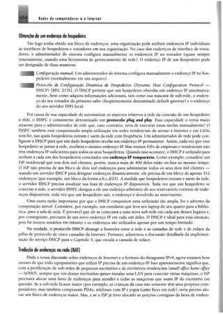 2 6 6 Redes de t« p fo d o re s e a Internet
Obtenção de um endereço de hospedeiro
Tão logo tenha obtido um bloco de endereços, uma organização pode atribuir endereços IP individuais
às interfaces de hospedeiros e roteadores em sua organização. No caso dos endereços de interface de rotea­
dores, o administrador do sistema configura manualmente os endereços IP no roteador (quase sempre
remotamente, usando uma ferramenta de gerenciamento de rede). O endereço IP de um hospedeiro pode
ser designado de duas maneiras:
Configuração manual Um administrador de sistema configura manualmente o endereço IP no hos­
pedeiro (normalmente em um arquivo).
Protocolo de Configuração Dinâmica de Hospedeiros (Dynamic Host Configuration Protocol —
DHCP) [RFC 21311. O DHCP permite que um hospedeiro obtenha um endereço IP automatica­
mente, bem como adquira informações adicionais, tais como sua máscara de sub-rede, o endere­
ço do seu roteador do primeiro salto (freqüentemente denominado default gateway) e o endereço
do seu servidor DNS local.
Por causa de sua capacidade de automatizar os aspectos relativos à rede da conexão de um hospedeiro
à rede, o DHPC é eomumente denominado um protocolo plug and play. Essa capacidade o torna muito
atraente para o administrador de rede que, caso contrário, teria de executar essas tarefas manualmente! O
DHPC também está conquistando ampla utilização em redes residenciais de acesso à Internet e em LANs
sem fio, nas quais hospedeiros entram e saem da rede com frequência. Um administrador de rede pode con­
figurar o DHCP para que um dado hospedeiro receba um endereço IP permanente. Assim, cada vez que esse
hospedeiro se juntar à rede, receberá o mesmo endereço IP. Mas muitos ISPs de empresas e residenciais não
têm endereços IP suficientes para todos os seus hospedeiros. Quando isso acontece, o DHCP é utilizado para
atribuir a cadaum dos hospedeiros conectados um endereço IP temporário. Como exemplo, considere um
ISP residencial que tem dois mil clientes, porém, nunca mais de 400 deles estão on-line ao mesmo tempo.
O ISP não precisa de um bloco de dois mil endereços para administrar todos os seus dois mil clientes —
usando um servidor DHCP para designar endereços dinamicamente, ele precisa de um bioco de apenas 512
endereços (por exemplo, um bloco da forma a.b.c.d/23). À medida que hospedeiros entram e saem da rede,
o servidor DHCP precisa atualizar sua lista de endereços IP disponíveis. Toda vez que um hospedeiro se
conectar à rede, o servidor DHPC designa a ele um endereço arbitrário do seu reservatório corrente de ende­
reços disponíveis; toda vez que um hospedeiro sair, o endereço é devolvido ao reservatório.
Uma outra razão importante por que o DHCP conquistou uma utilização tão ampla, foi o advento da
computação móvel. Considere, por exemplo, um estudante que leva seu laptop do seu quarto para a biblio­
teca, para a sala de aula. É provável que ele se conectará a uma nova sub-rede em cada um desses lugares e,
por conseguinte, precisará de um novo endereço IP em cada um deles. O DHCP é ideal para essa situação,
pois há muitos usuários em trânsito e os endereços são utilizados apenas por um tempo limitado.
Na verdade, o protocolo DHCP abrange a fronteira entre a rede e as camàdas de rede e de enlace da
pilha de protocolo de cinco camadas da Internet. Portanto, adiaremos a discussão detalhada da implemen­
tação do serviço DHCP para o Capítulo 5, que estuda a camada de enlace.
Tradução de endmços m nd» ÍNA!)
Dada a nossa discussão sobre endereços de Internet e o formato do datagrama IPv4, agora estamos bem
cientes de que todo equipameníu que utiliza ÍP precisa de um endereço IP Isso aparentemente significa que,
com a proliferação de sub-iedrs de pequenos escritórios e de escritórios residenciais (small offi.ee home office
— SOHO), sempre que um desses escritórios quiser instalar uma 'LAN para conectar várias máquinas, o ISP
precisará alocar uma faixa de endereços para atender a todas as máquinas que usam IP do escritório em
questão. Se a sub-rede ficasse maior (por exemplo, as crianças da casa não somente têm seus próprios com­
putadores, mas também compraram PDAs, telefones com IP e jogos Game Boys em rede), seria preciso alo­
car um bloco de endereços maior. Mas, e se o ISP já tiver alócadò as porções contíguas dá faixa de endere-
 