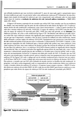 ç&s utilizada atualmente por esse escritório residencial? E, antes de mais nada, qual é o proprietário típico
de uma residência que quer (ou precisaria) saber como administrar endereços IP? Felizmente, há uma abor­
dagem mais simples da alocação de endereços que vem conquistando uma utilização cada vez mais ampla
nesses tipos de cenários: a tradução de endereços de rede (werivorft address tmmlatian — NAT) [RFC
2663; RFC 3022].
A Figura 4.20 mostra a operação de um roteador que utiliza NAT. Esse roteador, que fica na residência
dó cidadão, tem uma interface que faz parte da rede residencial do lado direito da Figura 4.20. O endereça­
mento dentro da rede residencial é exatamente como vimos anteriormente — todas as quatro interfaces da
rede têm o mesmo endereço de sub-rede, 10.00.0/24. O espaço de endereço 10.0.0.0/8 é uma das três por­
ções do espaço de endereço IP reservado pelo [RFC 1918] para uma rede privada, ou um domínio com
endereços privados, tal como a rede residencial da Figura 4.20. Um domínio com endereços privados refere-
se a uma rede cujos endereços somente têm significado para equipamentos pertencentes àquela rede. Para
ver por que isso é importante, considere o fato de haver centenas de milhares de redes residenciais, muitas
delas utilizando o mesmo espaço de endereço 10.0.0.0/24. Equipamentos que pertencem a uma determina­
da rede residencial podem enviar pacotes entre si utilizando o endereçamento 10.0.0.0/24. Contudo, é claro
que pacotes repassados da rede residencial para a Internet global não podem usar esses endereços (nem
como endereço de fonte, nem como endereço de destino) porque há centenas de milhares de redes utilizan­
do esse bloco de endereços. Isto é, os endereços 10.0.0.0/24 somente podem ter significado dentro daquela
rede residencial. Mas, se endereços privados têm significado apenas dentro de uma dada rede, como o ende­
reçamento é administrado quando pacotes são recebidos ou enviados para a Internet global, onde os ende­
reços são necessariamente exclusivos? A resposta será dada pelo estudo da NAT. O roteador que usa NAT
não parece um roteador para o mundo externo, pois se comporta como um equipamento único com um único
endereço IR Na Figura 4.20, todo o tráfego que sai do roteador residencial para a Internet tem um endere­
ço IP de fonte 138.76.29.7, e todo o tráfego que entra nessa rede tem de ter endereço de destino 138.76.29.7.
Em essência, o roteador que usa NAT está ocultando do mundo exterior os detalhes da rede residencial. (A
propósito, você talvez esteja imaginando onde os computadores de redes residenciais obtêm seus endereços
e onde o roteador obtém seu endereço IP exclusivo. A resposta é quase sempre a mesma — DHCP! O rotea­
dor obtém seu endereço do servidor DHPC do ISP e roda um servidor DHPC para fornecer endereços a com­
putadores qqe estão dentro do espaço de endereços NAT da rede residencial controlado pelo DHCP).
Tabela de tradução NAT
Lado da WAH Lado da LAN
138.76.29.7, 5001 1 0 .0 0 .0 0 .1 ,3 3 4 5
JÁ
spammmmmmrnm


ÉÊÊÈÊÈÊÊêÊÍÉÊÍXÍÊÊÊÊÊM
!■> ■ - i; r 1li) io mo, 80 umr , ,
©
> C
10.0.0.4
~!^Ê^Ê»ÊÊÈÊÊÊ^ÊÈÍ^MmA ». . i> : 1s'>MJ 'B6. 'àd
--------------„ D .. ■ . =10 00 1 .J.i‘Vi
©
^ .0.2
W k .
V ,9,3
Figura 4.20 Traduçãodeendereçosderede
 