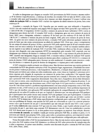 Redes de cftn tptedores e e Internet
Se todos os datagramas que chegam ao roteador NAT provenientes da WAN tiverem o mesmo endere­
ço IP de destino (especificamente, o endereço da interface do roteador NAT do lado da WAN), então como
o roteador sabe para qual hospedeiro interno deve repassar um dado datagrama? O truque é utilizar uma
tabela de tradução NAT no roteador NAT e incluir nos registros da tabela números de portas, bem como
endereços IP.
Considere o exemplo da Figura 4.20. Suponha que um usuário que está utilizando o hospedeiro
10.0.0.1 da rede residencial requisite uma página Web de algum servidor Web (porta 80) cujo endereço IP
é 128.119.40.186. O hospedeiro 10.0.0.1 escolhe o número de porta de fonte (arbitrário) 3345 e envia os
datagramas para dentro da LAN. O roteador NAT recebe o datagrama, gera um novo número de porta de
fonte, 5001, para o datagrama, substitui o endereço IP da fonte por seu endereço IP do lado da WAN,
138.76.29.7, e substitui o número de porta de fonte original, 3345, pelo novo número de porta de fonte,
5001. Ao gerar um novo número de porta de fonte, o roteador NAT pode selecionar qualquer número de
porta de fonte que não esteja correntemente na tabela de tradução NAT. (Note que, como o comprimento
de um campo de número de porta é 16 bits, o protocolo NAT pode suportar mais de 60 mil conexões simul­
tâneas com um único endereço IP do lado da WAN para o roteador!). A NAT no roteador também adicio­
na um registro à sua tabela de tradução NAT. O servidor Web, totalmente alheio ao fato de que o datagra­
ma que está chegando com uma requisição HTTP foi manipulado pelo roteador NAT, responde com um
datagrama cujo endereço de destino é o endereço IP do roteador NAT, e cujo número de porta de destino é
5001. Quando esse datagrama chega ao roteador NAT, o roteador indexa a tabela de tradução NAT usando
o endereço IP de destino e o número de porta de destino para obter o endereço IP (10.0.0.1) e o número de
porta de destino (3345) adequados para o browser na rede residencial. O roteador então reescreve o ende­
reço de destino e o número de porta de destino do datagrama e o repassa para a rede residencial.
A NAT conquistou ampla aceitação nos últimos anos. Mas devemos mencionar que muitos puristas da
comunidade da IETF têm grandes restrições à NAT. Em primeiro lugar, argumentam, a finalidade dos núme­
ros de portas é endereçar processos, e não hospedeiros. (Realmente, aviolação dessa regra pode causar pro­
blemas para servidores que rodam em redes residenciais, pois, como vimos no Capítulo 2, processos servi­
dores esperam pela chegada de requisições em números de portas bem conhecidos.) Em segundo lugar,
argumentam que roteadores devem processar pacotes somente até a camada 3. Discutem, em terceiro lugar,
que o protocolo NAT viola o argumento denominado fim-a-fim; isto é, hospedeiros devem falar diretamen­
te uns com os outros, sem a interferência de nós que modifiquem endereços IP e números de portas. E, em
quarto lugar, argumentam que deveríamos usar o IPv6 (veja Seção 4.4.4) para resolver a escassez de ende­
reços IP, e não tentar resolver o problema imprudetitemente com uma solução temporária como aNAT. Mas,
gostemos ou não, a NAT tomou-se um componente importante da Internet. Outro problema importante da
NAT é que ela interfere com aplicações P2P, incluindo aplicações de compartilhamento de arquivos P2P e
aplicações de voz sobre IR Lembre-se de que, no Capítulo 2, dissemos que, em uma aplicação P2P, qualquer
par A participante deve poder iniciar uma conexão TCP com qualquer outro par B participante. A essência
do problema é que, se o par B estiver por trás de uma NAT, não poderá agir como um servidor e aceitar
conexões TCP (a menos que a NAT esteja especificamente configurada para a aplicação P2P). Como vere­
mos nos pioblemas de fixação, essa questão da NAT pode ser contornada se o par A se conectar primeira­
mente com o par B através de um par C intermediário que não está por trás de uma NAT e com o qual o
par B tenha estabelecido uma conexão TCP que está em curso. Então, o par A pode solicitar ao par B, por
intermédio do par ( . que inicie uma conexão TCP diretamente com ele. Uma vez estabelecida a conexão
P2P TCP direta erure os pares A e B, os dois podem trocar mensagens ou arquivos. Essa solução, denomi­
nada reversão de conexão, na verdade é usada por muitas aplicações P2P. Mas, se ambos os pares, A eB ,
estiverem por tras de suas próprias NATs, então, para todos os propósitos práticos, será impossível estabe­
lecer uma conexão TCP entre os dois se a NAT não for especificamente configurada para cada aplicação.
Nossa discussão sobre a NAT loi necessariamente breve. Mas ela temmuitos outros aspectos importan­
tes, entre eles NAT estática va sus NAT dinâmica e os efeitos da NAT sobre protocolos de camada mais alta
e sobre a segurança. Se quiser mais detalhes, consulte uma discussão de prós e contras da NAT em [Cisco
MAT, 2004; Phífer, 2000J.
 