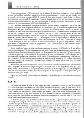 170 Redes de computödores e a Internet
Uma outra mensagem 1CMP interessante é a de redução de fonte, Essa mensagem é pouco usada
prática. Sua finalidade original era realizar controle de congestionamento — permitir que um roteador cc
gestionado enviasse uma mensagem ICMP de redução de fonte a um hospedeiro para obrigar esse hosj
deiro a reduzir sua velocidade de transmissão. Vimos no Capítulo 3 que o TCP tem seu próprio mecanisi'
de controle de congestionamento, que funciona na camada de transporte sem usar realimentação da cam.<
da de rede tal como a mensagem ICMP de redução de fonte,
No Capítulo 1, apresentamos o programa Traceroute, que nos permite acompanhar a rota de um íu^
pedeiro a qualquer outro hospedeiro no mundo. O interessante é que o Traceroute é implementado com
mensagens ICMP Para determinar os nomes e endereços de roteadores entre a fonte e o destino. i
Traceroute da fonte envia uma série de datagramas comuns ao destino. O primeiro desses datagramas icm
um TTL de 1, o segundo tem um TTL de 2, o terceiro tem um TLL de 3 e assim por diante. A fonte iam
bém aciona temporizadores para cada um dos datagramas. Quando o enésimo datagrama chega ao enésim»
roteador, o enésimo roteador observa que o TTL do datagrama acabou de expirar. Segundo as regras do pm
tocolo IP, o roteador descarta o datagrama e envia uma mensagem ICMP de aviso à fonte (tipo 11 cocliiv
0). Essa mensagem de aviso inclui o nome do roteador e seu endereço IR Quando chega à fonte, a mens.i
„gern obtém, do temporizador, o tempo de viagem de ida e volta e, da mensagem ICMP, o nome e o enden*
ço IP do enésimo roteador.
Como uma fonte Traceroute sabe quando parar de enviar segmentos UDP? Lembre-se de que a form
incrementa o campo do TTL para cada datagrama que envia. Assim, um dos datagramas eventualmentc cor
seguirá chegar ao hospedeiro de destino. Como esse datagrama contém um segmento UDP com um númr
ro de porta improvável, o hospedeiro de destino devolve à fonte uma mensagem ICMP indicando que <i
porta não pôde ser alcançada (mensagem tipo 3, código 3). Quando recebe essa mensagem ICMP particu
lar, o hospedeiro da fonte sabe que não precisa enviar mais pacotes de sondagem. (Na verdade, o programa
Traceroute padrão envia conjuntos de três pacotes com o mesmo TTL; assim, o Traceroute provê três resuí
tados para cada TTL.)
Desse modo, o hospedeiro da fonte fica apar do número e das identidades de roteadores que estão cnm
ele e o hospedeiro de destino e p tempo de viagem de ida e volta entre os dois hospedeiros. Note que o pro
grama cliente Traceroute tem de ser capaz de instruir o sistema operacional para que este gere datagrama
UDP com valores específicos de TTL. Também tem de poder ser avisado por seu sistema operacional quan
do chegam mensagens ICMP.
Agora que você entende como o Traceroute funeiöna, é provável que queira voltar e brincar um pouco
com ele.
4.4.4 IPvé
No começo da década de 1990, a IETF iniciou um esforço para desenvolver o sucessor do protocolo
IPv4, Uma motivação primária para esse esforço foi o entendimento de que o espaço de endereços IP de 32
bits estava começando a escassear, com novas sub-redes e nós IP sendo anexados à Internet (e ainda rece­
bendo endereços IP exclusivos) a uma velocidade estonteante. Para atender a essa necessidade de maior
espaço para endereços IP, um novo protocolo IP, o IPv6, foi desenvolvido. Os projetistas do IPvó também
aproveitaram essa oportunidade para ajustar e ampliar outros aspectos do IPv4 com base na experiência
operacional acumulada sobre esse protocolo.
O momento em que todos os endereços IPv4 estariam alocados (e, por conseguinte, mais nenhuma
sub-rede poderia ser ligada à Internet) foi objeto de considerável debate. Com base nas tendências corren­
tes sobre alocação dê endereços existentes na época, os dois líderes do grupo de trabalho Expectativa de
Tempo de Vida dos Endereços (Address Lifetime Expectations) da IETF estimaram que os endereços se
esgotariam em 2008 e 2018, respectivamente [Solensky, 1996]. Em 1996, o Registro Americano para
Números da Internet (American Registry for Internet Numbers — ARIN) informou que já tinham sido alo­
cados todos os endereços da classe A do IPv4, 62 por cento dos endereços da classe B e 37 por cento dos
 