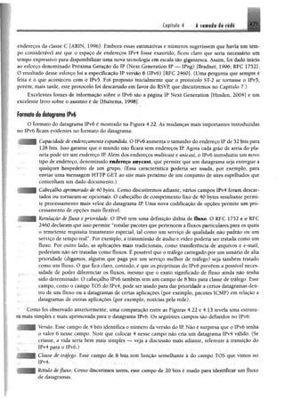 ^ mI
Capítulo 4 -á^f*®»í*iif|||
endereços da classe C [ARIN, 1996]. Embora essas estimativas e numeros sugerissem que havia iiit tem­
po considerável até que o espaço de endereços IPv4 fosse exaurido, ficou claro que seria nri c^ ho mm
tempo expressivo para disponibilizar uma nova tecnologia em escala tão gigantesca. Assim, fo i dado início
ao esforço denominado Próxima Geração do IP (Next Generatíon IP — IFng) [Bradner, 1996; RFC 17521*
O resultado desse esforço foi a especificação IP versão 6 (IPvó) {RFC 2460]. (Uma pergunta que sempre ê
feita é o que aconteceu com o IPvõ. Foi proposto inicialmente que o protocolo ST-2 se tornasse o IPv5,
porém, mais tarde, este protocolo foi descartado em favor do RSVP, que discutiremos no Capítulo 7.)
Excelentes fontes de informação sobre o IPv6 são a página IP Next Generation fHinden, 2004] e um
excelente livro sobre o assunto é de [Huitema, 1998].
formato do dafagrama IPv6
O formato do datagrama IPvó é mostrado na Figura 4.22. As mudanças mais importantes introduzidas
no IPvó ficam evidentes no formato do datagrama:
- Capacidade de endereçamento expandida. O IPvó aumenta o tamanho do endereço IP de 32 bits para
128 bits. Isso garante que o mundo não ficará sem endereços IP. Agora cada grão de areia do pla­
neta pode ter um endereço IR Além dos endereços multicast e unicast, o IPvó introduziu um novo
tipo de endereço, denominado endereço anycast, que permite que um datagrama seja entregue a
qualquer hospedeiro de um grupa (Essa característica poderia ser usada, por exemplo, para
enviar uma mensagem HTTP GET ao site mais próximo de um conjunto de sites espelhados que
contenham um dado documento.)
Cabeçalho aprimorado de 40 bytes. Com o discutiremos adiante, vários campos lPv4 foram descar­
tados ou tomaram-se opcionais. O cabeçalho de comprimento fixo de 40 bytes resultante permi­
te processamento mais veloz do datagrama IR Uma nova codificação de opções permite um pro­
cessamento de opções mais flexível.
Rotulaçâo de fluxo e prioridade. O IPvó tem uma definição dúbia de fluxo. O RFC 1752 e o RFC
2460 declaramque isso permite “rotular pacotes quepertencema fluxos particularespara os quais
o remetente requisita tratamento especial, tal como um serviço de qualidade não padrão ou um
serviço de tempo real”. Por exemplo, a transmissão de áudio e vídeo poderia ser tratada como um
fluxo. Por outro lado, as aplicações mais tradicionais, como transferência de arquivos e e-mail,
poderiam não ser tratadas como fluxos. É possível que o tráfego carregado por um usuário de alta
prioridade (digamos, alguém que paga por um serviço melhor de tráfego) seja também tratado
como um fluxo. O que fica claro, contudo, é que os projetistas do IPvó prevêem a possível neces­
sidade de poder diferenciar os fluxos, mesmo que o exato significado de fluxo ainda não tenha
sido determinado. O cabeçalho IPvó também tem um campo de 8 bits para classe de tráfego. Esse
; campo, como o campo TOS do IPv4, pode ser usado para dar prioridade a certos datagramas den­
tro de um fluxo ou a datagramas de certas aplicações (por exemplo, pacotes 1CMP) em relação a
datagramas de outras aplicações (por exemplo, notícias pela rede).
Como foi observado anteriormente, uma comparação entre as Figuras 4.22 e 4.13 revela uma estrutu­
ra mais simples e mais aprimorada para o datagrama IPvó. Os seguintes campos são definidos no IPvó:
Versão. Esse campo de 4 bits identifica o número da versão do IP. Não é surpresa que o IPvó tenha
o valor 6 nesse campo. Note que colocar 4 nesse campo não cria um datagrama !Pv4 válido. (Se
criasse, a vida seria bem mais simples — veja a discussão mais adiante, referente à transição do
IPv4 para o IPvó.)
Classe de tráfego. Esse campo de 8 bitstem função semelhante à do campo TOS que-vimos no
!Pv4. ; ,
Rótulo de fluxo. Como discutimos antes, esse campo de 20 bits é usado pam identificar um fluxo
de datagramas.
 