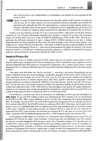 Capítulo 4 Â cornado i§ mi% J / i
dor, Como acontece com a fragmentação e a remontagem, esta também emuma operação de alto
custo no IPv4.
Opções. O campo de opções não faz mais parte do cabeçalho-padrão dó IP. Contudo, ele atada não
saiu de cena. Em vez disso, passou a ser um dos possíveis próximos cabeçalhos que poderão ser
apontados pelo cabeçalho do IPv6. Em outras palavras, o campo de opções também poderá ser o
próximo cabeçalho dentro de um pacote IP, exatamente como os cabeçalhos dos protocolos TCP
e UDP. A remoção do campo de opções resulta em um cabeçalho IP de tamanho fixo de 40 bytes.
Lembre-se de que dissemos na Seção 4.4.3 que o protocolo ICMP é usado pelos nós IP para informar
condições de erro e fornecer informações limitadas (por exemplo, a resposta de eco para uma mensagem
ping) a um sistema final. Uma nova versão do ICMP foi definida para o IPvõ no RFC 2463. Além da reor­
ganização das definições existentes de tipos e códigos ICMP, o ICMPvó adicionou novos tipos e códigos
requeridos pela nova funcionalidade do IPvó. Entre eles estão incluídos o tipo “Pacote muito grande” e um
código de erro “opções IPvó não reconhecidas”. Além disso, o ICMPvó incorpora a funcionalidade do IGMP
(Internet Group Management Protocol — protocolo de gerenciamento de grupos da Internet), que estuda­
remos na Seção 4.7. O IGMP, que é usado para gerenciar a adesão ou a saída de um hospedeiro de grupos
multicast, era anteriormente um protocolo separado do ICMP no IPv4.
Transição do IPv4 para o IPv6
Agora que vimos os detalhes técnicos do IPvó, vamos tratar de um assunto muito prático: como a
Internet publica, que é baseada no IPv4, fará a transição para o IPvó? O problema é que, enquanto os novos
sistemas habilitados para IPvó podem ser inversamente compatíveis, isto é, podem enviar, rotear e receber
datagramas IPv4, os sistemas habilitados para IPv4 não podem manusear datagramas IPvó. Hávárias opções
possíveis.
Uma opção seria determinar um “dia da conversão” — uma data e um horário determinados em que
todas as máquinas da Internet seriam desligadas e atualizadas, passando do IPv4 para o IPvó. A última tran­
sição importante de tecnologia (do uso do NPC para o uso do TCP para serviço confiável de transporte)
ocorreu há quase 20 anos. E, mesmo naquela época [RFC 801], quando a Internet era pequenina e ainda
era gerenciada por um número reduzido de ‘sabichões’, ficou claro que esse “dia da conversão” não era pos­
sível. Umdia como esse, envolvendo centenas de milhares de máquinas e milhões de gerenciadores de rede,
é ainda mais impensável hoje. O RFC 2893 descreve duas abordagens (que podem ser usadas independen­
temente ou em conjunto) para a integração gradual dos hospedeiros e roteadores IPv4 ao mundo IPvó (com
a meta de longo prazo de fazer a transição de todos os nós !Pv4 para IPvó).
Provavelmente, a maneira mais direta de introduzir nós habilitados ao IPvó seja uma abordagem de
pifta dupla, em que nós IPvó também tenham uma implementação IPv4 completa. Esse nó, denominado
nó IPvó/lPv4 no RFC 2893, estaria habilitado a enviar e receber tanto datagramas IPv4 quanto datagramas
IPvó. Ao interagir com umnó IPv4, um nó IPvó/IPv4 poderá usar datagramas IPv4; ao interagir com um nó
IPvó, poderá utilizar IPvó, Nós IPv6/IPv4 devem ter endereços IPvó e IPv4. Além disso, devem poder deter­
minar se outro nó é habilitado para IPvó ou somente para IPv4. Esse problema pode ser resolvido usando
o DNS (veja o Capítulo 2), que poderá retomar um endereço IPvó se o nome do nó a ser resolvido for
capacitado para IPvó. Caso contrário, ele retomará um endereço IPv4. É claro que, se o nó que estiver emi­
tindo a requisição DNS for habilitado apenas para IPv4, o DNS retomará apenas um endereço IPv4,
Na abordagem de pilha dupla, se o remetente ou o destinatário forem habilitados apenas paia !Pv4 u m
datagrama IPv4 deverá ser usado. Como resultado, é possível que dois nós habilitados para IPvó auibriiK
em essência, enviando datagramas IPv4 um para o outro. Isso é ilustrado na Figura 4.23. Suponha q u e o no
A utiliza IPvó e queira enviar um datagrama IP ao nó F, que também utiliza IPvó. Os nós A e B podem tio
car um datagrama IPvó. Contudo, o nó Bdeve criar um datagrama IPv4 para enviar a C. E claro qiir o tampo
de dados do datagrama IPvó pode ser copiado para o campo de dados do datagrama iPv4 e q u e o mapea
mento adequado de endereço também pode ser feito. No entanto, ao realizar a conversão de IPvó para ÍPv4.
 