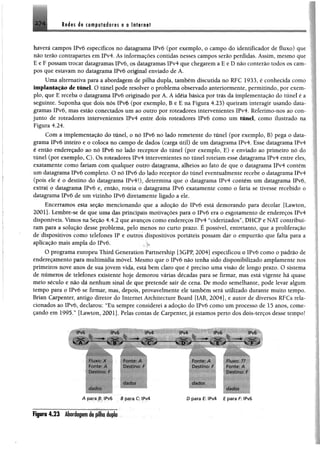 2 7 4 Redes de computadores e o Internet
haverá campos IPvó específicos no datagrama IPvô (por exemplo, o campo do identificador de fluxo) que
não terão contrapartes em IPv4. Ás informações contidas nesses campos serão perdidas. Assim, mesmo que
E e F possam trocar datagramas IPvó, os datagramas IPv4 que chegarema E e Dnão conterão todos os cam­
pos que estavamno datagrama IPvó original enviado de A.
Uma alternativa para a abordagem de pilha dupla, também discutida no RFC 1933, é conhecida como
implantação de túnel. O túnel pode resolver o problema observado anteriormente, permitindo, por exem­
plo, que E receba o datagrama IPvó originado por A. A idéia básica por trás da implementação do túnel é a
seguinte. Suponha que dois nôs IPvó (por exemplo, B e E na Figura 4.23) queiram interagir usando data­
gramas IPvó, mas estio conectados um ao outro por roteadores intervenientes IPv4. Referimo-nos ao con­
junto de roteadores intervenientes !Pv4 entre dois roteadores IPvó como um túnel, como ilustrado na
Figura 4.24.
Com a implementação do túnel, o nó IPvó no lado remetente do túnel (por exemplo, B) pega o data­
grama IPvó inteiro e o coloca no campo de dados (carga útil) de um datagrama IPv4. Esse datagrama !Pv4
é então endereçado ao nó IPvó no lado receptor do túnel (por exemplo, E) e enviado ao primeiro nó do
túnel (por exemplo, C). Os roteadores IPv4 intervenientes no túnel roteiam esse datagrama !Pv4 entre eles,
exatamente como fariam com qualquer outro datagrama, alheios ao fato de que o datagrama IPv4 contém
um datagrama IPvó completo. O nó IPvó do lado receptor do túnel eventualmente recebe o datagrama IPv4
(pois ele é o destino do datagrama IPv4i), determina que o datagrama IPv4 contém um datagrama IPvó,
extraí o datagrama IPvó e, então, roteia o datagrama IPvó exatamente como o faria se tivesse recebido o
datagrama IPvó de um vizinho IPvó diretamente ligado a ele.
Encerramos esta seção mencionando que a adoção do IPvó está demorando para decolar [Lawton,
2001]. Lembre-se de que uma das principais motivações para o IPvó era o esgotamento de endereços IPv4
disponíveis. Vimos na Seção 4.4.2 que avanços como endereços IPv4 “ciderizados”, DHCP e NATcontribuí­
ram para a solução desse problema, pelo menos no curto prazo. É possível, entretanto, que a proliferação
de dispositivos como telefones IP e outros dispositivos portáteis possam dar o empurrão que falta para a
aplicação mais ampla do IPvó.
O programa europeu Third Generation Partnership ]3GPP, 2004] especificou o IPvó como o padrão de
endereçamento para multimídia móvel. Mesmo que o IPvó não tenha sido disponibilizado amplamente nos
primeiros nove anos de suajovem vida, está bem claro que é preciso uma visão de longo prazo. O sistema
de números de telefones existente hoje demorou várias décadas para se firmar, mas está vigente há quase
meio século e não dá nenhum sinal de que pretende sair de cena. De modo semelhante, pode levar algum
tempo para o IPvó se firmar, mas, depois, provavelmente ele também será utilizado durante muito tempo.
Brian Carpenter, antigo diretor do Internet Architecture Board [IAB, 2004], e autor de diversos RFCs rela­
cionados ao IPvó, declarou: “Eu sempre considerei a adoção do IPvó como um processo de 15 anos, come-
çando em 1995.” [Lawton, 2001]. Pelas contas de Carpenter, já estamos perto dos doís-terços desse tempo!
« À r
IPv6 IPv4
■ ■
w IlítÈÊItlÊ-
fo n te A Destino: h
BB H H [jjj B H fM B
A p a ra ,i: IPv6 a p a ra C: IPv4
IPv4 IPv6
v f v
IPv6
f-oritc». A
Destmo. F
C/rfC/OS
Fiuxo: ?>
Fonte: A
Desti^cr F
dados
0 para E: IPv4 E para F: IPv6
Fipra 4.23 Abordagemde pilha dupla
 