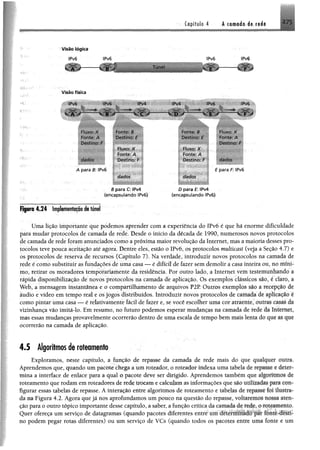 2.7Capitulo.4 A camada de rede
Visão lógica
IPv6 IPv6
-------X ÍF iJ Túnel
ÍPv6
E "
IPv6
F
V is ã o físic a
IPv6 !Pv6 IPv4 ÍPv4 ÍPv6
■iátÊÊtlÊÊÊÊÊliÊtÊMlÊgêÊÊÊÊÊÊKSÊÊÊKÊÍÊIÊ^sÊ^PTI^^^íi^^U
- A r B 1 C D " E J 'O
riuxo. X Fonte. B W tfÊBÊÊÊÊBm Fluxo: X
Fonte? A Destino: E Destino: t Fonte: A
Destino: F Destino: F
Fluxo: X Fluxo: X
Fonte: A Fonte: A
dados Destino: F Destino: F dados
A para B IPvõ E para F IPv6
dados dados
B para C: IPv4 D para £: !Pv4
(encapsulando lPv6) (encapsulando !Pv6)
tPv6
Sé
Figura 4*24 Implementação de túnel
Uma lição importante que podemos aprender com a experiência do IPv6 é que há enorme dificuldade
para mudar protocolos de camada de rede. Desde o início da década de 1990, numerosos novos protocolos
de camada de rede foramanunciados como apróxima maior revolução da Internet, mas amaioria desses pro­
tocolos teve pouca aceitação até agora. Dentre eles, estão o IPvõ, os protocolos multicost (veja a Seção 4.7) e
os protocolos de reserva de recursos (Capítulo 7), Na verdade, introduzir novos protocolos na camada dê
rede é como substituir as fundações de uma casa — é difícil de fazer semdemolir a casa inteira ou, no nmií
mo, retirar os moradores temporariamente da residência. Por outro lado, a Internei vem (estenmnhamfo a
rápida disponibilização de novos protocolos na camada de aplicação. Os exemplos clássicos sao. r Lm» a
Web, a mensagem instantânea e o compartilhamento de arquivos P2P Outros exemplos sao a m-epção Jr
áudio e vídeo em tempo real e os jogos distribuídos. Introduzir novos protocolos de camada de aplu-Hão <-
como pintar uma casa — é relativamente fácil de fazer e, se você escolher uma eoi alraeme. outias cave- íh
vizinhança vão imitá-lo. Em resumo, no futuro podemos esperar mudanças na camada de rede tia luteun*i.
mas essas mudanças provavelmente ocorrerão dentro de uma escala cie tempo bem mais lenta do que u<qm_
ocorrerão na camada de aplicação.
4 .5 Algoritmos de roteamento
Exploramos, neste capítulo, a função de repasse da camada de rede mais do que qualquer outra*
Aprendemos que, quando umpacote chega a umroteador, o roteador indexa uma tabela dr u fMvx r tfousiv
mina a interface de enlace para a qual o pacote deve ser dirigido. Aprendemos também que ftigorttxttd# de
roteamento que rodamemroteadores derede trocame calculamas informações que são t t t t lif lllii Jü f* mm-
figurar essas tabelas de' repasse. Ainteração entre algoritmos de roteamento e tabelas de r ip tis f foi lltJitf#«
da na Figura 4.2. Agora quejá nos aprofundamos umpouco na questão do repasse, voltarem©'* hoh aten­
ção para o outro tópico importante desse capítulo, a saber, a função crítica da camada á f reáfg,•©rolamento*
Quer ofereça um serviço de datagramas (quando pacotes diferentes entreum xlrienimnido m fonte des#
tio podem pegar rotas diferentes) ou um serviço de VCs (quando todos os pacote entre uma fonte e um
 