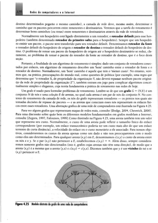 276 Rodes ele computadores g a internet
destino determinados pegarão o mesmo caminho), a camada de rede deve, mesmo assim, determinar o
caminho que os pacotes percorrem entre remetentes e destinatários. Veremos que a tarefa do roteamento é
determinar bons caminhos (ou rotas) entre remetentes e destinatários através da rede de roteadores.
Normalmente um hospedeiro está ligado diretamente a um roteador, o roteador default para esse hos­
pedeiro (também denominado roteador do primeiro salto para o hospedeiro). Sempre que um hospedei­
ro emitir um pacote, o pacote será transferido para seu roteador default. Denominamos roteador da fonte
o roteador default do hospedeiro de origem e roteador de destino o roteador default do hospedeiro de des­
tino. O problema de rotear um pacote do hospedeiro de origem até o hospedeiro destinatário se reduz, cla­
ramente, ao problema de rotear o pacote do roteador da fonte ao roteador de destino, que é o foco desta
seção.
Portanto, a finalidade de um algoritmo de roteamento é simples: dado um conjunto de roteadores conec­
tados por enlaces, um algoritmo de roteamento descobre um ‘bom’ caminho entre o roteador de fonte e o
roteador de destino. Normalmente, um ‘bom’ caminho é aquele que tem o ‘níenor custo’. No entanto, vere­
mos que, na prática, preocupações do mundo real, como questões de política (por exemplo, uma regra que
determina que “o roteador X, de propriedade da organização Y, não deverá repassar nenhum pacote originá­
rio da rede de propriedade da organização Z”), também entram em jogo para complicar algoritmos coneei-
tualmente simples e elegantes, cuja teoria fundamenta a prática de roteamento nas redes de hoje.
Um grafo é usado para formular problemas de roteamento. Lembre-se de que um grafo G " (N,E) é um
conjunto N de nós e uma coleção E de arestás, no qual cada aresta é um par de nós do conjunto N. No con­
texto do roteamento da camada de rede, os nós do grafo representam roteadores — os pontos nos quais são
tomadas decisões de repasse de pacotes — e as arestas que conectam esses nós representam os enlaces físi­
cos entre esses roteadores. Uma abstração gráfica de uma rede de computadores está ilustrada na Figura 4.25.
Para ver alguns grafos que representam mapas de redes reais, consulte [Dodge, 2004, Cheswick, 2000].
Para uma discussão sobre quão bem os diferentes modelos fundamentados em grafos modelam a Internet,
consulte [Zegura, 1997, Faloutsos, 1999].Como ilustrado na Figura 4.25, uma aresta também tem um valor
que representa seu custo. Normalmente, o custo de uma aresta pode refletir o tamanho físico do enlace
correspondente (por exemplo, um enlace transoceânico poderia ter um custo mais alto do que um enlace
terrestre de curta distância), a velocidade do enlace ou o custo monetário a ele associado. Para nossos obje­
tivos, consideraremos os custos da aresta apenas como um dado e não nos preocuparemos com o modo
como eles são determinados. Para qualquer aresta (x,y) em E, denominamos c(x,j) o custo da aresta entre
os nós x e y, Se o par (x,y) não pertencer a E, estabelecemos c(x,y) = Além disso, sempre considera­
remos somente grafos não direcionados (isto é, grafos cujas arestas não têm uma direção), de modo que a
aresta (x,y) é a mesma que a aresta (yjc) e c(x,j) = c(yjc). Dizemos também que y é um vizinho do nó x se
(x?y) pertencer a E.
F iprii 4.25 Modeloabstratoi» jrafo de uma rodedecomputadores
 