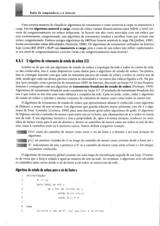 278 M n dg xoBif uffldores e o Internet
Uma terceira maneira de classificar algoritmos de roteamento é como sensíveis à carga ou insensíveis à
carga. Em um algoritmo sensível à carga, custos de enlace variamdinamicamente para refletir o nível cor­
rente de congestionamento no enlace subjacente. Se houver um alto custo associado com um enlace que
está correntemente congestionado, um algoritmo de roteamento tenderá a escolher rotas que evitem esse
enlace congestionado. Embora antigos algoritmos da ARPAnet fossemsensíveis à carga [McQuillan, 1980],
foramencontradas várias dificuldades [Huitema, 1998]. Os algoritmos de roteamento utilizados na Internet
hoje (como RIP, OSPF e BGP) são Insensíveis à carga, pois o custo de um enlace não reflete explicitamen­
te seu nível de congestionamento corrente (nem o de congestionamento mais recente).
4.5.1 0 algoritmo de roteamento de estado de enlace (LS)
Lembre-se de que em um algoritmo de estado de enlace a topologia da rede e todos os custos de enla­
ce são conhecidos, isto é, estão disponíveis como dados para o algoritmo de estado de enlace. Na prática,
isso se consegue fazendo com que cada nó transmita pacotes de estado de enlace a todos os outros nós da
rede, sendo que cada um desses pacotes contém as identidades e os custos dos enlaces ligados a ele. Na prá­
tica (por exemplo, com o protocolo de roteamento OSPF da Internet, discutido na Seção 4.6.1) isso frequen­
temente é conseguido comum algoritmo de transmissão broadcast de estado de enlace [Perlman, 1999].
Algoritmos de transmissão broadcast serão estudados na Seção 4.7. O resultado da transmissão broadcast dos
nós é que todos os nós têm uma visão idêntica e eompletà da rede. Cada nó pode, então, rodar o algoritmo
de estado de enlace e calcular o mesmo eonjunto de caminhos de menor custo como todos os outros nós.
O algoritmo de roteamento de estado de enlace que apresentamos adiante é conhecido como algoritmo
de Dijkstra, o nome de seu inventor. Um algoritmo que guarda relações muito próximas com ele é o algo­
ritmo de Prim. Consulte [Cormen, 1990] para uma discussão geral sobre algoritmos de grafo. O algoritmo
de Dijkstra calcula o caminho de menor custo entre um nó (a fonte, que chamaremos de u) e todos os outros
nós da rede. É um algoritmo iterativo e tem a propriedade de, após a k-ésima iteração, conhecer os cami­
nhos de menor custo para k nós de destino e, dentre os caminhos de menor custo até todos os nós de des­
tino, esses k caminhos terão os k menores custos. Vamos definir a seguinte notação:
D(v): custo do caminho de menor custo entre o nó da fonte e o destino v até essa iteração do
algoritmo.
p(v): nó anterior (vizinho de v) ao longo do caminho de menor custo corrente desde a fonte até v.
N': subconjunto de nós; v pertence a Nf se o caminho de menor custo entre a fonte e v for inequi­
vocamente conhecido.
0 algoritmo de roteamento global consiste em uma etapa de inicialização seguida de um loop. O núme­
ro de vezes que o loop é rodado é igual ao número de nós na rede. Ao terminar, o algoritmo terá calculado
os caminhos mais curtos desde o nó da fonte u até todos os outros nós da rede.
Algoritmo i§ estado de enlace para o nó da fonte u
1 In1c1il1z«çIo:
2 r - mi
pari todos os nas v •
se v f o r um v iz in h o de u
então D(v)“ c (u ,y )
senão D(v) - <»
Loop
encontre w não em tal que D(w) é um mínimo
3
4
5
6
7
8
9
 