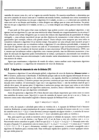 281Capítulo 4 k camada de rede
caminho de menor custo de y até wé agora em sentido horário. De maneira semelhante, x determina que
séu novo caminho de menor custo até w é também emsentido horário, resultando nos custos mostrados na.
Figura 4.26(b). Na próxima vez em que o algoritmo LS é rodado, os nós x j , e z detectam um caminho de
custo zero até w na direção anti-horária, e todos dirigem seu tráfego para as rotas anti-horárias, Na próxi­
ma vez em que o algoritmo LS é rodado, os nós x j , e t então dirigem seu tráfego para as rotas em sentido
horário,
O que pode ser feito para evitar essas oscilações (que podem ocorrer com qualquer algoritmo, e não
apenas com um algoritmo LS, que use uma métrica de enlace baseada em congestionamento ou em atraso)?
Üma solução seria tomar obrigatório que os custos dos enlaces não dependessem da quantidade de tráfego
carregada — uma solução inaceitável, já que um dos objetivos do roteamento é evitar enlaces muito con­
gestionados (por exemplo, enlaces com grande atraso). Outra solução seria assegurar que nem todos os
roteadores rodassem o algoritmo LS ao mesmo tempo. Esta parece ser uma solução mais razoável, já que é
de esperar que, mesmo que o$ roteadores rodem o algoritmo LS com idêntica periodicidade, o instante de
execução do algoritmo não seja o mesmo em cada nó. O interessante é que recentemente os pesquisadores
descobriram que os roteadores da Internet podem se auto-sincronizar [Floyd Synchronization, 1994], isto
é, mesmo que inicialmente rodem o algoritmo com o mesmo período, mas em diferentes momentos, o ins­
tante de execução do algoritmo pode eventualmente se tomar, e permanecer, sincronizado nos roteadores.
Um modo de evitar essa auto-sincronização é cada roteador variar aleatoriamente o instante em que envia
um anúncio de enlace.
Agora que examinamos o algoritmo de estado de enlace, vamos analisar outro importante algoritmo
usado hoje na prática — o algoritmo de roteamento de vetor de distâncias.
4.5.2 0 algoritmo de roteamento de vetor de distâncias (DV)
Enquanto o algoritmo LS usa informação global, o algoritmo de vetor de distâncias (distance-vector —
DV) é iterativo, assíncrono e distribuído. É distribuído porque cada nó recebe alguma informação de um ou
mais vizinhos diretamente ligados a ele, realiza cálculos e, em seguida, distribui os resultados de seus cál­
culos para seus vizinhos. É iterativo porque esse processo continua até que mais nenhuma informação seja
trocada entre vizinhos. (O interessante é que este é um algoritmo finito — não há nenhum sinal de que o
cálculo deve parar; ele apenas pára.) O algoritmo é assíncrono porque não requer que todos os nós rodem
simultaneamente. Veremos que um algoritmo assíncrono, iterativo, finito e distribuído é muito mais inte­
ressante e divertido do que um algoritmo centralizado!
Antes de apresentar o algoritmo DV é bom discutir uma relação importante que existe entre os custos
dos caminhos de menor custo. Seja dx(y) o custo do caminho de menor custo do nó x ao nó y. Então, os
menores custos estão relacionados segundo a famosa equação de Bellman-Ford, a saber:
d jy ) = mínv{c(x,v) 4- dyfy) }, (4.1)
onde o minv da equação é calculado para todos os vizinhos de x. A equação de Bellman-Ford é bastante
intuitiva. Realmente, se após transitarmos dexpara v tomarmos o caminho de menor custo de v ay, o custo
do caminho será c(x,v) 4- dy(y). Como devemos começar viajando até algum vizinho v, o caminho de menor
custo de x ay é o mínimo do conjunto dos c(x,v) + dy(y) calculados para todos os vizinhos v.
Mas, para aqueles que ainda se mostrem céticos quanto à validade da equação, vamos verificá-la para
o nó de fonte u e o nó de destino z na Figura 4.25. O nó da fonte u tem três vizinhos: nós v ,x e w.
Percorrendo vários caminhos no grafo, é fácil ver que dy(z) “ 5, dx(z) = 3 e d^Cz) = 3, Passando esses valo­
res para a Equação 4.1, juntamente com os custos c(u,v) = 2, c(u,x) = 1 e c(u,w) = 5, temos dM(z) ® min{2
+ 5, 5 + 3, 1 + 3} — 4, que é, obviamente, verdade e que é, exatamente, o resultado conseguido com o
algoritmo de Dijskstra para a mesma rede. Essa verificação rápida deve ajudá-lo a vencer qualquer ceticis­
mo que ainda possa ter.
 