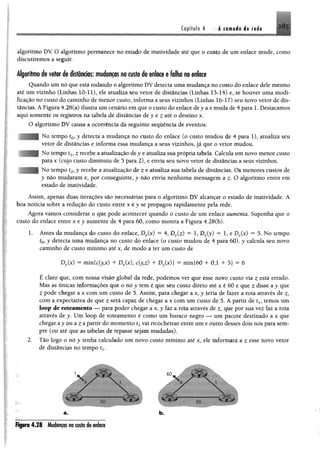 Capítulo 4 A camada de rede 285
algoritmo DV. O algoritmo permanece no estado de inatividade até que o custo de um enlace mude, como
discutiremos a seguir.
Algoritmo de vetor de distâncias: mudanças no custo do enlace e falha no enlace
Quando um nó que está rodando o algoritmo DV detecta uma mudança no custo do enlace dele mesmo
até um vizinho (Linhas 10-11), ele atualiza seu vetor de distâncias (Linhas 13-14) e, se houver uma modi­
ficação no custo do caminho de menor custo, informa a seus vizinhos (Linhas 16-17) seu novo vetor de dis­
tâncias. A Figura 4.28(a) ilustra umcenário emque 0 custo do enlace dty ax muda de4 para 1. Destacamos
aqui somente os registros na tabela de distâncias dey e z até o destino x.
O algoritmo DV causa a ocorrência da seguinte sequência de eventos:
No tempo £0, y detecta a mudança no custo do enlace (o custo mudou de 4 para 1), atualiza seu
vetor de distâncias e informa essa mudança a seus vizinhos, já que o vetor mudou.
No tempo £1? z recebe aatualização dey e atualiza sua própria tabela. Calcula um novo menor custo
para x (cujo custo diminuiu de 3 para 2), e envia seu novo vetor de distâncias a seus vizinhos.
No tempo t2,y recebe a atualização de z e atualiza sua tabela de distâncias. Os menores custos de
y não mudaram e, por conseguinte, y não envia nenhuma mensagem a £. O algoritmo entra em
estado de inatividade.
Assim, apenas duas iterações são necessárias para o algoritmo DV alcançar o estado de inatividade. A
boa notícia sobre a redução do custo entre x e j s e propagou rapidamente pela rede.
Agora vamos considerar o que pode acontecer quando o custo de um enlace aumenta. Suponha que o
custo do enlace entre x t y aumente de 4 para 60, como mostra a Figura 4.2S(b).
L Antes da mudança do custo do enlace, Dy(x) - 4, Dy(z) = 1, Dz(y) = 1, e Dz(x) = 5. No tempo
to>y detecta uma mudança no custo do enlace (o custo mudou de 4 para 60). y calcula seu novo
caminho de custo mínimo até x, de modo a ter um custo de
Dy(x) = m m ldyx) + Dx(x), c(yz) + Dz(x)} ~ min{60 4- 0,1 4 5} = 6
É claro que, com nossa visão global da rede, podemos ver que esse novo custo via z está errado.
Mas as únicas informações que o n ó y tem é que seu custo direto até x é 60 e que z disse a y que
Zpode chegar a x com um custo de 5. Assim, para chegar a x ,y teria de fazer a rota através de z,
com a expectativa de que z será capaz de chegar a x com um custo de 5. A partir de tly temos um
loop de nueamento — para poder chegar ax, y faz a rota através de que por sua vez faz a rota
através de y. Um loop de roteamento é como um buraco negro — um pacote destinado a x que
chegar ay ou a z a partir do momento txvai ricochetear entre um e outro desses dois nós para sem­
pre (ou até que as tabelas de repasse sejam mudadas).
2. Tão logo o nó y tenha calculado um novo custo mínimo até x, ele informará a z esse novo vetor
de distâncias no tempo tx.
a. b.
Figura 428 Mudançasno custadotnluit
 