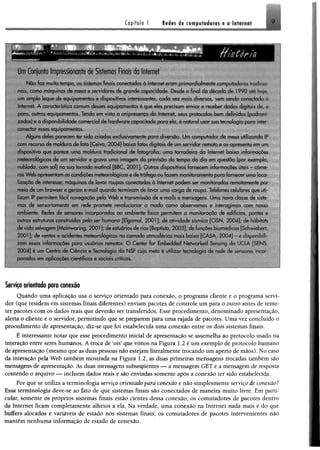 Um Conjunto Impressionante de Sistemas Finais da Internet
N ào faz muito tempo, os sistemas finais conectados a Internet eram primordialmente computador* ■*, •/ /d. ■
nais, como máquinas de mesa e servidores de grande capacidade. Desde o final da década de 1990 a!r h.-j.
um amplo leque de equipamentos e dispositivos interessantes, cada vez mais diversos vem sendo conectai k-
Internet. A característica comum desses equipamentos ê que eles precisam enviar e receber dados digitais de t;
para, outros equipamentos. Tendo em vista u onipresença da Internet, seus protocolos bem definidos (oadiom
zados) e a disponibilidade comercial de hardware capacitado para ela, é natural usar sua tecnologia para inter
conectar esses equipamentos.
Alguns deles parecem ter sido criados exclusivamente para diversão. Um computador de mesa utilizando IP
com recurso de moldura de foto [Ceiva, 2 0 04] baixa fotos digitais de um servidor remoto e as apresenta em um
dispositivo que parece uma moldura tradicional de fotografia; uma torradeira da Internet baixa informações
meteorológicas de um servidor e grava uma imagem da previsão do tempo do dia em questão (por exemplo
nublado, com sol) na sua torrada matinal [BBC, 2001]. Outros dispositivos fornecem informações úteis - câme­
ras W eb apresentam as condicões meteoroiogicas e de tráfego ou fazem monitoramento para fornecer uma loca
lizaçâo de interesse; maquinas de lavar roupas conectadas à Internet podem ser monitoradas remotamente por
meio de um browser e geram e-mail quando terminam de lavar uma carga de roupa. Telefones celulares que ufi
lizam IP permitem facil navegação pela W eb c transmissão de e-mails e mensagens Uma nova classe de sisfe
mas de sensoriamento cm rede promete revolucionar o modo como obseivamos e interagimos com nosso
ambiente. Redes de sensores incorporadas ao ambiente físico permitem ci monitoração de edifícios pontes c
outras estruturas construídas pelo ser humano [Elgamal, 2001]; de atividade sísmica [CISN. 2004], de habitais
de vida selvagem [M ainw aring, 2001 ]; de estuários de rios [Baptista. 2003], de funções biom edkns [Scliwn-bert
2001 ]; de ventos e acidentes meteorológicos na cam ada atmosférica mais baixa [CASA 2 0 04] c- d;sfipinl.-ili
zam essas informações para usuários remotos. O Center for Embedded Networked Sensing da U( IA ÍM NS
2 0 04] é um Centro de Ciência e Tecnologia da N S f cuja meta 6 utilizar tecnologia rle rede cta , e . - m r o í
porados em aplicações científicas e sociais criticas.
Serviço orientadoparo conexão
Quando uma aplicação usa o serviço orientado para conexão, o programa cliente e o programa servi­
dor (que residem em sistemas finais diferentes) enviam pacotes de controle um para o outro antes de reme­
ter pacotes com os dados reais que deverão ser transferidos. Esse procedimento, denominado apresentação,
alerta o cliente e o servidor, permitindo que se preparem para uma rajada de pacotes. Uma vez concluído o
procedimento de apresentação, diz-se que foi estabelecida uma conexão entre os dois sistemas finais.
É interessante notar que esse procedimento inicia! de apresentação se assemelha ao protocolo usado na
interação entre seres humanos. Á troca de teis* que vimos na Figura 1.2 é um exemplo de protocolo humano
de apresentação (mesmo que as duas pessoas não estejam literalmente trocando um aperto de mãos). No caso
da interação pela Web também mostrada na Figura 1.2, as duas primeiras mensagens trocadas também são
mensagens de apresentação. As duas mensagens subseqüentes — a mensagem GET e a mensagem de resposta
contendo o arquivo — incluem dados reais e são enviadas somente após a conexão ter sido estabelecida.
Por que se utiliza a terminologia serviço orientado para conexão e não simplesmente serviço de conexão?
Essa terminologia deve-se ao fato de que sistemas finais são conectados de maneira muito livre. Em parti­
cular, somente os próprios sistemas finais estão cientes dessa conexão; os comutadores de pacotes dentro
da Internet ficam completamente alheios a ela. Na verdade, uma conexão na Internet nada mais é do que
bufíers alocados e variáveis de estado nos sistemas finais; os comutadores de pacotes intervenientes não
mantêm nenhuma informação de estado de conexão.
 