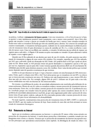 2-9 0 Redes de computadores e a Internet
A p-ende por um
proiorolo ■nter AS
que õ sub rode x
oode se*" aic-fincadii
^ m m
roteadores do
oordo
Usa intormacoos cír;
rotfrim om o cio
para determ inar
custos de caminhos de
meno*’ custo pa»a
cada um dos
roteadores de borda.
vMõteameotodah
barata quente:
oscoihe o roroador
de borda que lenha
o m enor custo.
Determ ina, pela
tabela de repasse, a
interface ! que leva
ao roteador de
boroa de m enor
custo. Adiciona (x,:i
a tabela cie repcisse.
Figura 4.30 Etapasda adiçãode umdestino fora do ÂSátabela de repassede um roteador
ná prática, é utilizar o roteamento da batata quente. Com esse roteamento, o AS se livra do pacote (a bata­
ta quente) o mais rapidamente possível (mais exatamente, com o menor custo possível). Isso é feito obri­
gando um roteador a enviar o pacote ao roteador de borda que tiver o menor custo roteador-roteador de
borda entre todos os roteadores de borda que têm um caminho para o destino. No contexto do exemplo que
estamos examinando, o roteamento da batata quente, rodando em ld, usaria informação recebida do proto­
colo de roteamento intra-AS para determinar os custos de caminho até lb e lc, e então escolheria o cami­
nho de menor custo. Uma vez escolhido este caminho, o roteador ld adiciona em sua tabela de repasse um
registro para a sub-rede x. A Figura 4.30 resume as ações executadas no roteador ld para adicionar à tabela
de repasse o novo registro para x.
Quando um AS fica sabendo de um destino por meio de um AS vizinho, ele pode anunciar essa infor­
mação de roteamento a alguns de seus outros ASs vizinhos. Por exemplo, suponha que AS1 fica sabendo,
por AS2, que a sub-rede x pode ser alcançada via AS2. Então, AS1 poderia dizer aAS3 que x pode ser alcan­
çada via ASL Desse modo, se AS3 precisar rotear um pacote destinado a x, repassaria o pacote a AS1 que,
por sua vez, repassaria o pacote para AS2. Como veremos quando discutirmos BGP, um AS tem bastante fle­
xibilidade para decidir quais destinos anuncia a seus ASs vizinhos. Esta é uma decisão política que normal­
mente depende mais de questões econômicas do que técnicas.
Lembre-se de que dissemos na Seção 1.5 que a Internet consiste em uma hierarquia de ISPs interconec-
tados. Então, qual é a relação entre ISPs e ASs? Você talvez pense que os roteadores em um 1SP e os enlaces
que os interconectam constituem um único AS. Embora esse seja frequentemente o caso, muitos ISPs divi­
dem sua rede em vários ASs. Por exemplo, alguns ISPs de nível 1 utilizam um AS para toda a sua rede;
outros subdividem sua rede em dezenas de ASs interconectados.
Em resumo, os problemas de escala e de autoridade administrativa são resolvidos pela definição de sis­
temas autônomos. Dentro de um AS, todos os roteadores rodam o mesmo protocolo de roteamento intra-sis-
tema autônomo. Entre eles, os ASs rodam o mesmo protocolo de roteamento inter-AS. O problema de esca­
la é resolvido porque um roteador intra-AS precisa saber apenas dos outros roteadores dentro do AS. O
problema de autoridade administrativa é resolvido, já que uma organização pode rodar o protocolo de rotea­
mento intra-AS que quiser; todavia, cada par de ASs conectados precisa rodar o mesmo protocolo de rotea­
mento inter-AS para trocar informações de alcançabilidade.
Na seção seguinte, examinaremos dois protocolos de roteamento intra-AS (RIP e OSPF) e o protocolo
inter-AS (BGP), que são usados na Internet de hoje. Esses estudos de casos dão um bom arremate ao nosso
estudo de roteamento hierárquico.
4.6 Roteamento na Internet
Agora que já estudamos endereçamento na Internet e o protocolo IP, vamos voltar nossa atenção aos
protocolos de roteamento da Internet. A tarefa desses protocolos é determinar o caminho tomado por um
datagrama entre a fonte e o destino. Veremos que os protocolos de roteamento da Internet incorporam mui­
tos dos princípios que aprendemos anteriormente neste capítulo. As abordagens de estado de enlace e de
 