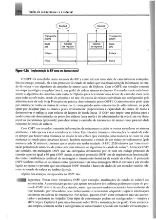 2 9 4 Redes 4e competodores e o Internet
Figwá 4.36 Impteirontaçaodo W comom immmroirfed
O OSPF foi concebido como sucessor do RIP e como tal tem uma série de características avançadas.
Emseu âmago, contudo, ele é umprotocolo de estado de enlace que usa broadcasting de informação de esta­
do de enlace e um algoritmo de caminho de menor custo de Dijkstra. Com o OSPF, um roteador constrói
um mapa topológico completo (isto é, umgrafo) de todo o sistema autônomo. O roteador então roda local-
mente o algoritmo do caminho mais curto de Dijkstra para determinar uma árvore de caminho mais curto
para todas as sub-redes, sendo ele próprio o nó raiz. Os custos de enlaces individuais são configurados pelo
administrador da rede (veja Princípios na prática; determinando pesos OSPF). O administrador pode optar
por estabelecer todos os custos de enlace em 1, conseguindo assim roteamento de salto mínimo, ou pode
optar por designar para os enlaces pesos inversamente proporcionais à capacidade do enlace de modo a
desincentivar o tráfego a usar enlaces de largura de banda baixa. O OSPF não impõe uma política para o
modo como são determinados os pesos dos enlaces (essa tarefa é do administrador da rede); em vez disso,
provê os mecanismos (protocolo) para determinar o caminho de roteamento de menor custo para um dado
conjunto de pesos de enlaces.
Com OSPF, um roteador transmite informações de roteamento a todos os outros roteadores no sistema
autônomo, e não apenas a seus roteadores vizinhos. Um roteador transmite informações de estado de enla­
ce sempre que houver uma mudança no estado de um enlace (por exemplo, uma mudança de custo ou uma
mudança de estado para cima/para baixo). Também transmite o estado de um enlace periodicamente (pelo
menos a cada 30 minutos), mesmo que o estado não tenha mudado. O RFC 2328 observa que “essa atuali­
zação periódica de anúncios de enlace adiciona robustez ao algoritmo de estado de enlace”. Anúncios OSPF
são contidos em mensagens OSPF que são carregadas diretamente por IP, com um código protocolo de
camada superior igual a 89 para OSPF Assim, o próprio protocolo OSPF tem de implementar funcionalida­
des como transferência confiável de mensagem e transmissão broadcast de estado de enlace. O protoeolo
OSPF também verifica se os enlaces estão operacionais (via uma mensagem HELLO enviada a um vizinho
ligado ao enlace) e permite que um roteador OSPF obtenha o banco de dados de um roteador vizinho refe­
rente ao estado do enlace no âmbito da rede.
Alguns dos avanços incorporados ao OSPF são:
çuícmcíf 1rocas entre roteadores OSPF (por exemplo, atualizações do estado de enlace) são
autenticadas, A autenticacao garante que apenas roteadores de confiança podem participar do pro­
tocolo OsPr dentro de urn AS, evitando, assim, que intrusos mal-intencionados (ou estudantes de
rede testando, por brincadeira, seu conhecimento recentemente adquirido) injetem informações
incorretas t m tabelas de roteamento. Por default, pacotes OSPF entre roteadores não são autenti­
cados e poderiam ser forjados. Dois tipos de autenticação podem ser configurados — simples e
MD5 (veja o Capitulo 8 para uma discussão sobre MD5 e autenticação em geral). Com autentica­
ção simples, a mesma senha e configurada cm cada roteador. Quando um roteador envia um paco-
 