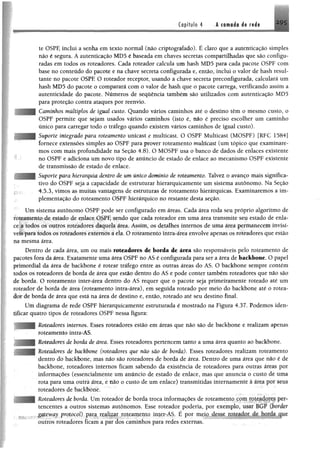 Copífulo 4 A camada de radi
te OSPF, inclui a senha em texto normal (não criptografado). Hclaro que a autenticação simples
não é segura. Aautenticação MD5 é baseada em chaves secretas compartilhadas que são configu­
radas em todos os roteadores. Cada roteador calcula um hash MD5 para cada pacote OSPF com
base no conteúdo do pacote e na chave secreta configurada e, então, inclui o valor de hash resul­
tante no pacote OSPF O roteador receptor, usando a chave secreta preconfigurada, calculará um
hash MD5 do pacote o comparará com o valor de hash que o pacote carrega, verificando assim a
autenticidade do pacote. Números de sequência também são utilizados com autenticação MD5
para proteção contra at