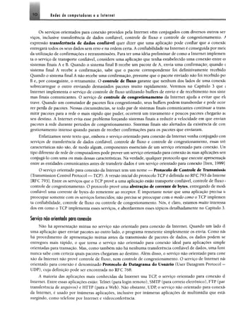 IO Redes de computadores e a Internet
Os serviços orientados para conexão providos pela Internet vêm conjugados com diversos outros ser­
viços, inclusive transferência de dados confiável, controle de fluxo e controle de congestionamento. A
expressão transferência de dados confiável quer dizer que uma aplicação pode confiar que a conexãc
entregará todos os seus dados sem erro e na ordem certa. A confiabilidade na Internet é conseguida por meie
da utilização de confirmações e retransmissões. Para ter uma idéia preliminar de como a Internet implemen
ta o serviço de transporte confiável, considere uma aplicação que tenha estabelecido uma conexão entre o;
sistemas finais A e B. Quando o sistema final B recebe um pacote de A, envia uma confirmação; quando t
sistema final A recebe a confirmação, sabe que o pacote correspondente foi definitivamente recebido
Quando o sistema final A não recebe uma confirmação, presume que o pacote enviado não foi recebido po?
B e, por conseguinte, o retransmite. O controle de fluxo garante que nenhum dos lados de uma conexãc
sobrecarregue o outro enviando demasiados pacotes muito rapidamente. Veremos no Capítulo 3 que í
Internet implementa o serviço de controle de fluxo utilizando buffers de envio e de recebimento nos siste
mas finais comunicantes. O serviço de controle de congestionamento da Internet ajuda a evitar que eh
trave. Quando um comutador de pacotes fica congestionado, seus buffers podem transbordar e pode ocor
rer perda de pacotes. Nessas circunstâncias, se todo par de sistemas finais comunicantes continuar a trans
mitir pacotes para a rede o mais rápido que puder, ocorrerá um travamento e poucos pacotes chegarão ac
seu destino. A Internet evita esse problema forçando sistemas finais a reduzir a velocidade em que envian
pacotes à rede durante períodos de congestionamento. Sistemas finais são alertados da existência de con
gestionamento intenso quando param de receber confirmações para os pacotes que enviaram.
Enfatizamos neste texto que, embora o serviço orientado para conexão da Internet venha conjugado con
serviços de transferência de dados confiável, controle de fluxo e controle de congestionamento, essas trê:
características não são, de modo algum, componentes essenciais de um serviço orientado para conexão. Un
tipo diferente de rede de computadores pode prover um serviço orientado para conexão às suas aplicações sen
conjugá-lo com uma ou mais dessas características. Na verdade, qualquer protocolo que execute apresentaçãí
entre as entidades comunicantes antes de transferir dados é um serviço orientado para conexão [Iren, 1999]
O serviço orientado para conexão da Internet tem um nome — Protocolo de Controle de Transmissã«
(Transmission Control Protocol — TCP). A versão inicial do protocolo TCP é definida no RFC 793 da Interne
[RFC 793]. Entre os serviços que o TCP provê a uma aplicação estão transporte confiável, controle de fluxo <
controle de congestionamento. O protocolo provê uma abstração de corrente de bytes, entregando de mod<
confiável uma corrente de bytes do remetente ao receptor. É importante notar que uma aplicação precisa s<
preocupar somente com os serviços fornecidos; não precisa se preocupar com o modo como o TCP implemen
ta confiabilidade, controle de fluxo ou controle de congestionamento. Nós, é claro, estamos muito interessa
dos em como o TCP implementa esses serviços, e abordaremos esses tópicos detalhadamente no Capítulo 3.
Serviço não orientado para conexão
Não há apresentação mútua no serviço não orientado para conexão da Internet. Quando um lado d
uma aplicação quer enviar pacotes ao outro lado, o programa remetente simplesmente os envia. Como nã<
hã procedimento de apresentação mútua antes da transmissão de pacotes de dados, os dados podem se
entregues mais rápido, o que torna o serviço não orientado para conexão ideal para aplicações simple
orientadas para transação. Mas, como também não há nenhuma transferência confiável de dados, uma font
nunca sabe com certeza quais pacotes chegaram ao destino. Além disso, o serviço não orientado para cone
xão da Internet não provê controle de fluxo, nem controle de congestionamento. O serviço de Internet nã<
orientado para conexão é denominado Protocolo de Datagrama do Usuário (User Datagram Protocol —
UDP), cuja definição pode ser encontrada no RFC 768.
A maioria das aplicações mais conhecidas da Internet usa TCP, o serviço orientado para conexão d
Internet. Entre essas aplicações estão; Telnet (para login remoto), SMTP (para correio eletrônico), FTP (par
transferência de arquivos) e HTTP (para a Web). Não obstante, UDP, o serviço não orientado para conexãi
da Internet, é usado por inúmeras aplicações, inclusive por inúmeras aplicações de multimídia que estãi
surgindo, como telefone por Internet e videoconferência.
 
