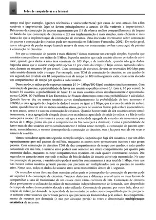 !ò Redes de computadores e a Internet
tempo real (por exemplo, ligações telefônicas e videoconferência) por causa de seus atrasos fim-a-fim
variáveis e imprevisíveis (que se devem principalmente a atrasos de fila variáveis e imprevisíveis).
Defensores da comutação de pacotes argumentam que (1) ela oferece melhor compartilhamento de largura
de banda do que comutação de circuitos e (2) sua implementação é mais simples, mais eficiente e mais
barata do que a implementação de comutação de circuitos. Uma discussão interessante sobre comutação
de pacotes e comutação de circuitos pode ser encontrada em [Molinero-Femandez, 2002]. De modo geral,
quem não gosta de perder tempo fazendo reserva de mesa em restaurantes prefere comutação de pacotes
à comutação de circuitos.
Por que a comutação de pacotes é mais eficiente? Vamos examinar um exemplo simples. Suponha que
usuários compartilhem um enlace de 1 Mbps. Suponha também que cada usuário alterne períodos de ativi­
dade, quando gera dados a uma taxa constante de 100 kbps, e de inatividade, quando não gera dados.
Suponha ainda que o usuário esteja ativo apenas 10 por cento do tempo (e fique ocioso, tomando cafezi­
nho, durante os restantes 90 por cento). Com comutação de circuitos, devem ser reservados 100 kbps para
cada usuário durante todo o tempo. Por exemplo, com TDM de comutação de circuitos, se um quadro de
um segundo for dividido em 10 compartimentos de tempo de 100 milissegundos cada, então seria alocado
um compartimento de tempo por quadro a cada usuário.
Desse modo, o enlace pode suportar somente 10 (= lMbps/100 kbps) usuários simultaneamente. Com
comutação de pacotes, a probabilidade de haver um usuário específico ativo é 0,1 (isto é, 10 por cento). Se
houver 35 usuários, a probabilidade de haver 11 ou mais usuários ativos simultaneamente é aproximada­
mente 0,0004. (O Problema 8 dos Exercícios de Fixação demonstra como essa probabilidade é calculada).
Quando houver dez ou menos usuários ativos simultaneamente (a probabilidade de isso acontecer é
0,9996), a tam agregada de chegada de dados é menor ou igual a 1 Mbps, que é a taxa de saída do enlace.
Assim, quando houver dez ou menos usuários ativos, pacotes de usuários fluirão pelo enlace essencialmen­
te sem atraso* como é o caso na comutação de circuitos. Quando houver mais de dez usuários ativos simul­
taneamente* a taxa agregada de chegada de pacotes excederá a capacidade de saída do enlace, e a fila de saída
começará a crescer. (E continuará a crescer até que a velocidade agregada de entrada caia novamente para
menos de 1 Mbps, ponto em que o comprimento da fila começará a diminuir). Como a probabilidade de
haver mais de dez usuários ativos simultaneamente é ínfima nesse exemplo, a comutação de pacotes apre­
senta, essencialmente, o mesmo desempenho da comutação de circuitos, mas ofaz para mais de três vezes o
número de usuários.
Vamos considerar agora um segundo exemplo simples. Suponha que haja dez usuários e que um deles
repentinamente gere mil pacotes de mil bits, enquanto os outros nove permanecem inativos e não geram
pacotes. Com comutação de circuitos TDM de dez compartimentos de tempo por quadro, e cada quadro
consistindo em mil bits, o usuário ativo poderá usar somente seu único compartimento por quadro para
transmitir dados, enquanto os nove compartimentos restantes em cada quadro continuarão ociosos. Dez
segundos se passarão antes que todo o milhão de bits de dados do usuário ativo seja transmitido. No caso
da comutação de pacotes, o usuário ativo poderá enviá-los continuamente à taxa total de 1 Mbps, visto que
não haverá outros usuários gerando pacotes que precisem ser multiplexados com os pacotes do usuário
ativo. Nesse caso, todos os dados do usuário ativo serão transmitidos dentro de 1 segundo.
Os exemplos acima ilustram duas maneiras pelas quais o desempenho da comutação de pacotes pode
ser superior à da comutação de circuitos. Também destacam a diferença crucial entre as duas formas de
compartilhar a taxa de transmissão de um enlace entre várias correntes de bits. Comutação de circuitos
aloca previamente a utilização do enlace de transmissão independentemente de demanda, com desperdício
de tempo de enlace desnecessário alocado e não utilizado. Comutação de pacotes, por outro lado, aloca uti­
lização de enlace por demanda. A capacidade de transmissão do enlace será compartilhada pacote por paco­
te somente entre usuários que tenham pacotes que precisem ser transmitidos pelo enlace. Tal compartilha­
mento de recursos por demanda (e não por alocação prévia) às vezes é denominado multiplexação
estatística de recursos.
 