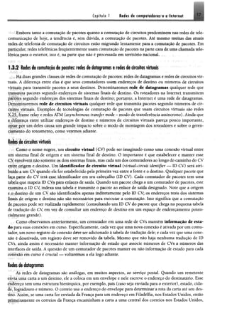1
Capítulo 1 17Redes de computadores e a Internet
-*>>i■íEmbora tanto a comutação de pacotes quanto a comutação de circuitos {»edoHtiaem u ís redes de tele­
comunicação de hoje, a tendência é, sem dúvida, a comutação de pacotes, Até mesmo muitas dm atuais
redes de telefonia de comutação de circuitos estão migrando lentamente para a comutação de pacotes. Em
particular, redes telefônicas frequentemente usam comutação de pacotes na parte « l i de uma chamada tele­
fónica para o exterior, isto é, na parte que não é processada em temtéijo nacional. : <
1.3.2 Redes de comutação de pacotes: redes de dataframas t redes d i dfcultes f t t i i l
Há duas grandes classes de redes de comutação, de pacote: redes de4fMftppma* e mdm dreticufeos-vir­
tuais. A diferença entre elas é que seus comutadores usam endereços de destino ou números de circuitos
virtuais para transmitir pacotes a seus destinos. Denominaremos de êttmgpmum qualquer rede que
transmita pacotes segundo endereços de sistemas finais de destino. Os roteadores na Internet transmitem
pacotes segundo endereços dos sistemas finais de destino; portanto, a Internet é uma rede de datagramas,
Denominaremos rede de circuitos virtuais qualquer rede que transmita pacotes segundo numeros de cir­
cuitos virtuais. Exemplos de tecnologias de comutação de pacotes que usam circuitos virtuais são redes
X.25, frame relay e redes ATM (asynchronous transjer mode - modo de transferência assíncrono). Ainda que
a diferença entre utilizar endereços de destino e números de circuitos virtuais pareça pouco importante,
optar por um deles causa um grande impacto sobre o modo de montagem dos roteadores e sobre o geren­
ciamento do roteamento, como veremos adiante.
Redes de circuitos virtuais
Como o nome sugere, um circuito virtual (CV) pode ser imaginado como uma conexão virtual entre
um sistema final de origem e um sistema final de destino. O importante é que estabelecer e manter esse
CV envolverá pão somente osdois sistemas finais, mas cada um dos comutadores ao longo do caminho do CV
entre origem e destino, Um lêm ti& m d m de circuito virtual (vírtmbcircuU idmtifier <— ID CV) será atri­
buído a um CV quando ele for estabelecido pela primeira vez entre a fonte e o destino. Qualquer pacote que
faça parte do CV terá esse identificador em seu cabeçalho (ID CV). Cada comutador de pacotes tem uma
iabcla que mapeia ID CVs para enlaces de saída, Quando um pacote chega a um comutador de pacotes, este
examina o ID CV indexa sua tabela e transmite o pacote ao enlace de saída designado. Note que a origem
»* o destino de um CV são identificados apenas fndiretamente pelo ID CV; os endereços reais dos sistemas
Finais de origem e destino não são necessários para executar a comutação. Isso significa que a comutação
de pacotes pode ser realizada rapidamente (consultando um ID CV do pacote que chega na pequena tabela
de tradução do CV em vez de consultar um endereço de destino em um espaço de endereçamento poten-
rialmente grande).
Como observamos anteriormente, um comutador em uma rede de CVs mantém Informação de esta­
do para suas conexões em curso. Especificamente, cada vez que uma nova conexão é ativada por um comu­
tador, um novo registro de conexão deve ser adicionado à tabela de tradução dele; e cada vez que uma cone­
xão é desativada, um registro deve ser removido da tabela. Mesmo que não haja nenhuma tradução de ID
CVs, ainda assim é necessário manter informação de estado que associe números de CVs a números das
interfaces de saída. A questão de um comutador de pacotes manter ou não informação de estado para cada
conexão em curso é crucial — voltaremos a ela logo adiante.
Redes de datagramas
As redes de datagramas são análogas, em muitos aspectos, ao serviço postal. Quando um remetente
envia uma carta a um destino, ele a coloca em um envelope e nele escreve o endereço do destinatário, Esse
endereço tem uma estrutura hierárquica, por exemplo, país (caso seja enviada para o exterior), estado, cida­
de, logradouro e número. O correio usa o endereço do envelope para determinara rota da carta até seu des­
tino. Assim, se uma carta for enviada da França para um endereço em Filadélfia, nos Estados Unidos, então
primeiramente os correios da França encaminham a carta a uma central dos correios nos Estados Unidos,
 