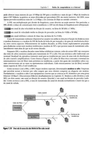 Capítulo 1 Rid«s de im p É f& im m t a Internet 21
pdde oferecer taxas maiores do que 10 Mbps do ISP para a residência e mais do que 1 Mbps da residência
p*fi 0 I8E Todavia, na prática, as taxas oferecidas por provedores DSL são muito menores. Até 2004, taxas
típicas provedor-residência eram de 1 a 2 Mbps; e de centenas de kbps no sentido contrário.
ADSLusa multiplexação por divisão de freqüência, como descrito na seção anterior. Em particular, a
DSL divide o enlace de comunicação entre a residência e o ISP em três faixas de freqüência sem sobreposição:
um canal de alta velocidade na direção do usuário, na faixa de 50 kHz a 1 MHz;
í canal de velocidade média na direção do provedor, na faixa de 4 kHz a 50 kHz;
í canal telefônico comum de duas vias, na faixa de 0 a 4 kHz.
A taxa de transmissão realmente disponível ao usuário em ambas as direções é função da distância entre
«' modem doméstico e o modem do ISP, da bitola da linha de par trançado e do grau de interferência elétri­
ca, entre outros aspectos. Diferentemente de modens discados, as DSLs foram explicitamente projetadas
para distâncias curtas entre modens residenciais e modens de ISP, o que permite taxas de transmissão subs-
uneialmente mais altas do que as de acesso discado.
Enquanto DSL e modens discados usam linhas telefônicas comuns, redes de acesso HFC são extensões
das redes de cabos existentes usadas para transmissão de TV a cabo. Em um sistema a cabo tradicional, um
terminal (headend) da operadora transmite sinal para as residências por meio de uma rede de distribuição
tfc cabo coaxial e amplificadores. Como ilustra a Figura 1.10, cabos de fibra ótica conectam o terminal aos
entroncamentos (nós de fibra) mais próximos às residências, a partir dos quais são estendidos cabos coa­
xiais convencionais até as casas ou apartamentos individuais. Cada entroncamento (nó de fibra) normal­
mente suporta de 500 a 5 mil residências.
Como acontece com a DSL, o HFC requer modens especiais, denominados modens a cabo. Empresas
que proveem acesso à Internet por cabo exigem que seus clientes comprem ou aluguem um modem.
ormahuente, o modem a cabo é um equipamento externo que se conecta ao PC doméstico por uma porta
f.ihemet 10-BaseT. (Discutiremos Ethernet detalhadamente no Capítulo 5). Modens a cabo dividem a rede
íirC em dois canais: um canal na direção do usuário (descida) e um canal na direção do provedor (subi­
da). Como acontece com a DSL, a taxa de transmissão do canal de descida normalmente é maior do que a
do canal de subida.
Figura 1 .1 0 Uma rede de acesso de cabo hfbrido de fibra-cabo coaxial
 