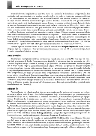 2 2 Redes de computadores e a Internet
Uma característica importante da rede HFC é que ela é um meio de transmissão compartilhado. Em
particular, cada pacote enviado pelo terminal provedor trafega por todos os enlaces até todas as residências
e cada pacote enviado por uma residência viaja pelo canal de subida até o terminal provedor. Por essa razão,
se vários usuários estiverem recebendo MP3 pelo canal de descida, a velocidade real com que cada usuário
receberá seu arquivo será significativamente menor do que a velocidade nominal do canal Por outro lado,
se somente alguns usuários ativos estiverem navegando na Web, então cada um deles poderá receber pági­
nas Web na velocidade de descida total, pois é raro que vários usuários solicitem unta página Web exata­
mente ao mesmo tempo. Como o canal de subida também é compartilhado, é preciso um protocolo de aces­
so múltiplo distribuído para coordenar transmissões e evitar colisões. (Discutiremos esse assunto da colisão
mais detalhadamente quando analisarmos a Ethernet no Capítulo 5.) Os defensores da DSL se apressam em
frisar que ela é uma conexão ponto a ponto entre a residência e o ISP e que, portanto, todas as larguras de
banda da DSL são dedicadas, e não compartilhadas. Os defensores do cabo, no entanto, argumentam que
uma rede HFC razoavelmente dimensionada provê taxas de transmissão mais altas do que a DSL. Não há
dúvidas de que a guerra entre DSL e HFC pelo acesso residencial de alta velocidade já começou.
Um dos aspectos atraentes de DSL e HFC é que os serviços estão sempre disponíveis; isto é, o usuá­
rio pode ligar seú computador e ficar permanentemente conectado com um ISP e, ao mesmo tempo, fazer
e receber chamadas telefônicas normais.
Acuso corporativo
Em empresas e campi universitários, normãlmente é üsãda uitta rede local (LAN) para ligar Um siste­
ma final ao roteador de borda. Como veremos rio Capítulo 3, há ínüiíos tipos de tecnologias de LAN.
Contudo, hoje a tecnologia Ethernet é, de longe, a que predomina em redes corporativas. Á Ethernet opera
em 10 Mbps ou 100 Mbps (e agora até mesmo em 1 Gbps e 10 Gbps) e usâ par de fios de cobre trançado
ou cabo coaxial para conectar vários sistemas finais entre si e a um roteador de borda. O roteador de borda
é responsável pelo roteamêrito de pacotes cujo destino é externo à LAN. Como o HFC, a Ethernet üsa um
meio compartilhado, de modo que usuários finais compartilham a velocidade de transmissão da LAN. Há
pouco tempo, a tecnologia da Ethernet compartilhada começou a migrar em direção à tecnologia Ethernet
comutada. A Ethernet comutada usa vários segmentos de par de fios de cobre trançado conectados a um
‘comutador’ que permite entregar a totalidade da velocidade de transmissão de uma Ethernet simultanea­
mente a diferentes usuários da mesma LAN. Examinaremos a Ethernet compartilhada e comutada mais
detalhadamente no Capítulo 5.
Acesso sem fio
Acompanhando á revolução atual da Internet, a revolução sem fio também está causando um profun­
do impacto soble ú íttodo de vida e de trabalho das pessoas. Hoje, há mais europeus que possuem um tele­
fone celular do que um PC oü lim carro. A onda sem fio continua, e muitos analistas preveem que equipa­
mentos de mão sem fio (e muitas vezes móveis) — tais como telefones celulares e agendas eletrônicas
(PDAs) — ultrapassarão a posição dominante que os computadores ocupam atualmente como dispositivos
de acesso â Internet em todo o mundo. Hoje, há duas categorias amplas de acesso sem fio à Internet. Nas
LANs sem fio, os usuários sem fio transmitem/recebem pacotes de/para uma estação-base (também conhe­
cida como ponto de acesso sem fio) dentro de um raio de algumas dezenas de metros. A estação-base nor­
malmente está ligada (por fio* a Internet, portanto, serve para conectar usuários sem fio a uma rede ligada
por fio. Nas redes sem fio de acesso de longa distância, a estação-base é gerenciada por um provedor de
telecomunicações e atende usuários dentro de um raio de dezenas de quilômetros.
Atualmente as LANs sem lio, baseadas em tecnologia IEEE 802.11 (também conhecida como Ethernet
sem fio), estão se desenvolvendo rapidamente em departamentos universitários, escritórios comerciais,
cafés e residências. As universidades em que ambos os autores trabalham insíaláratri, por exemplo, estações-
base IEEE 802.11 em seus campi. {’saudo essa infra-estrutura de LAN sem fio, estudantes enviam e rece­
bem e-mails ou navegam pela Web em qualquer lugar do campus (por exemplo, biblioteca, alojamento, sala
 