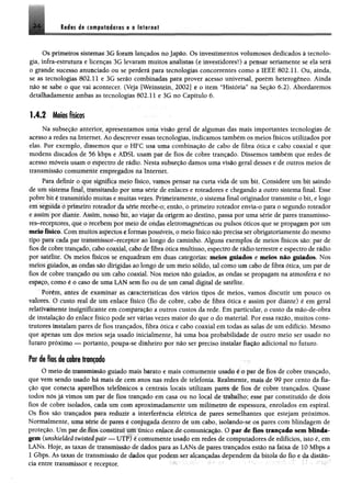 8êém 4$ t m f ê f & i& m r t a íiftritf
Os primeiros sistemas- 3G foram lançados no Japão. Os investimentos volumosos dedicados à tecnolo­
gia, infra-estrutura e licenças 3G levaram muitos analistas (e investidores!) a pensar seriamente se ela será
0 grande sucesso anunciado ou se perderá para tecnologias concorrentes como a IEEE 802.11. Ou, ainda,
se as tecnologias 802.11 e 3G serão combinadas para prover acesso universal, porém heterogêneo. Ainda
não se sabe o que vai acontecer. (Veja [Weinstein, 2002] e o item “História” na Seção 6.2). Abordaremos
detalhadamente ambas as tecnologias 802.11 e 3G no Capítulo 6.
1.4.2 Meios físicos
Na subseção anterior, apresentamos uma visão geral de algumas das mais importantes tecnologias de
acesso a redes na Internet. Ao descrever essas tecnologias, indicamos também os meios físicos utilizados por
elas. Por exemplo, dissemos que o HFC usa uma combinação de cabo de fibra ótica e cabo coaxial e que
modens discados de 56 khps e ADSL usam par de fios de cobre trançado. Dissemos também que redes de
acesso móveis usam o espectro de rádio. Nesta subseção damos uma visão geral desses e de outros meios de
transmissão comumente empregados na Internet.
Para definir o que significa meio físico, vamos pensar na curta vida de um bit. Considere um bit saindo
de um sistema final, transitando por uma série de enlaces e roteadores e chegando a outro sistema final. Esse
pobre bit é transmitido muitas e muitas vezes. Primeiramente, o sistema final originador transmite o bit, e logo
em seguida o primeiro roteador da série recebe-o; então, ó primeiro roteador envia-o para o segundo roteador
e assim por diante. Assim, nosso bit, ao viajar da origem ao destino, passa por uma série de pares transmisso-
res-receptorcs, que o recebem por meio de ondas eletromagnéticas ou pulsos óticos que se propagam por um
meio físico. Com muitos aspectos e formas possíveis, o meio físico não precisa sèr obrigatoriamente do mesmo
tipo para cada par transmissor-receptor ao longo do caminho. Alguns exemplos de meios físicos são: par de
fios de cobre trançado, cabo coaxial, cabo de fibra ótica multiuso, espectro de rádio terrestre e espectro de rádio
por satélite. Os meios físicos se enquadram em duas categorias: meios guiados e ntdos não guiados. Nos
meios guiados, as ondas são dirigidas ao longo de um meio sólido, tal como um cabo de fibra ótica, um par de
fios de cobre trançado ou um cabo coaxial. Nos meios nãò guiados, as ondas se propagam na atmosfera e no
espaço, corno é o caso de uma LAN sem fio ou de um canal digital de satélite.
Porém, antes de examinar as earacteftítícas dos vários tipos de meios, vamos discutir um pouco os
valores. O custo real de um enlace físico (fio de cobre, cabo de fibra ótica e assim por diante) é em geral
relativamente insignificante em comparação a outros custos da rede. Em particular, o custo da mão-de-obra
de instalação do enlace físico pode ser várias vezes maior do que o do material. Por essa razão, muitos cons­
trutores instalam pares de fios trançados, fibra ótica e cabo coaxial em todas as salas de um edifício. Mesmo
que apenas um dos meios seja usado inicialmente, há uma boa probabilidade de outro meio ser usado no
futuro próximo — portanto, poupa-se dinheiro por não ser preciso instalar fiação adicional no futuro.
Par de fios de cobre trançado
O meio dc transmissão guiado mais barato e mais comumente usado é o par de fios de cobre trançado,
que vem sendo usado há mais de cem anos nas redes de telefonia. Realmente, mais de 99 por cento da fia­
ção que conecta aparelhos telefônicos a centrais locais utilizam pares de fios de cobre trançados. Quase
todos nós já vimos um par de fios trançado em casa ou no local de trabalho; esse par constituído de dois
fios de cobre isolados, cada um com aproximadamente um milímetro de espessura, enrolados em espiral.
Os fios são trançados para reduzir a interferência elétrica de pares semelhantes que estejam próximos.
Normalmente, uma série de pares é conjugada dentro de um cabo, isolando-se os pares com blindagem de
proteção. Um par de fios constitui um único enlace de comunicação. O par de fios trançado scan blinda­
gem (unshielded twisted pãir — U tP f é comumente usado em redes de computadores de edifícios, isto é, em
LANs. Hoje, as taxas de transmissão de dados para as LANs de pares trançados estão na faixa de 10 Mbps a
1 Gbps. As taxas de transmissão de dados que podem ser alcançadas dependem da bitola do fio e da distân­
cia entre transmissor e receptor.
 