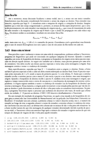 Capítulo 1 Redes de computadores « a Internet 3 i
Alíciso fim-a-fim
Àlé o momento, nossa discussão focalizou o atraso nodal, isto é, o atraso em um único roteador,
w ltduirem os essa discussão considerando brevemente o atraso da origem ao destino, Para entender esse
«ilteêito, suponha que haja N - 1 roteadores entre a máquina de origem e a máquina de destino, Imagine
umbém que a rede não esteja congestionada (e, portanto, os atrasos de fila sejam desprezíveis), que o atra-
^ de processamento em cada roteador e na máquina de origem seja dproc, que a taxa de transmissão de saída
de i ada roteador e da máquina de origem seja R bits/s e que o atraso de propagação em cada enlace seja
dr,£M,. Os atrasos nodais se acumulam e resultam em um atraso fim-a-fim
^fim-a-fim ^ (^proc ^trans dpTOp)
uficlc, mais uma vez, dtrans = UR e L é o tamanho do pacote. Convidamos você a generalizar essa fórmula
para o caso de atrasos heterogêneos nos nós e para o caso de um atraso de fila médio em cada nó.
1,6.3 Atraso e rotas na Internet
Para perceber o que é realmente o atraso em uma rede de computadores, podemos utilizar o Traceroute,
programa de diagnóstico que pode ser executado em qualquer máquina da Internet. Quando o usuário
r^pecifica um nome de hospedeiro de destino, o programa no hospedeiro de origem envia vários pacotes espe­
rtais em direção àquele destino. Ao seguir seu caminho até o destino, esses pacotes passam por uma série
de roteadores. Um deles recebe um desses pacotes especiais e envia uma curta mensagem à origem. Essa
mensagem contém o nome e o endereço do roteador.
Mais especifieamente, suponha que haja N — 1 roteadores entre a origem e o destino. Então, a fonte
enviará N pacotes especiais à rede e cada um deles estará endereçado ao destino final. Esses N pacotes espe­
ciais serão marcados de 1 a N, sendo a marca do primeiro pacote 1 e a do último, N. Assim que o enésimo
toteador recebe o enésimo pacote com a marca N, não envia o pacote a seu destino, mas uma mensagem â
“iigcm. Quando o hospedeiro de destino recebe o pacote N, também envia uma mensagem à origem, que
registra o tempo transcorrido entre o envio de um pacote e o recebimento da mensagem de retomo corres­
pondente. A origem registra também o nome e o endereço do roteador (ou do hospedeiro de destino) que
irtorna a mensagem. Dessa maneira, a origem pode reconstruir a rota tomada pelos pacotes que vão da ori­
gem ao destino e pode determinar os atrasos de ida e volta para todos os roteadores intervenientes. Na prá­
tica, o programa Traceroute repete o processo que acabamos de descrever três vezes, de modo que a fonte
cuvia, na verdade, 3 * N pacotes ao destino. O RFC 1393 descreve detalhadamente o Traceroute.
Eis um exemplo de resultado do programa Traceroute, no qual a rota traçada ia do hospedeiro de ori­
gem gaia.cs.umass.edu (na Universidade de Massachusetts) até cis.poly.edu (na Polytechnic University no
Brooklyn). O resultado tem seis colunas: a primeira coluna é o valor n descrito acima, isto é, o número do
roteador ao longo da rota; a segunda coluna é o nome do roteador; a terceira coluna é o endereço do rotea­
dor (na forma xxx.xxx.xxx.xxx); as últimas três colunas são os atrasos de ida e volta para três tentativas. Se
i fonte receber menos do que três mensagens de qualquer roteador determinado (devido à perda de paco­
tes na rede), o Traceroute coloca um asterisco logo após o número do roteador e registra menos do que três
tempos de duração de viagens de ida e volta para aquele roteador.
1 cs-gw (128.119.240.254) 1.009 ms 0.899 nis 0.993 ms
2 .128,119,3.154 (128.119.3.154) 0.931 ms 0.441 ms0,651 ms
3 border4-rt-gi-l-3.gw.umass.edu (128.119.2.194) 1.032 ms 0.484 ms 0.451 ms
4 acrl'ge-2-l-0.Boston.cw.net (208.172.51.129) 10.006 ms 8.150 ms 8.460 ms
5 agr4-loopback.NewYork.cw.net (206.24.194.104) 12.272 ms 14.344 ms 13.267 ms
6 acr2-1oopback.NewYork.cw.net (206.24.194.62) 13.225 ms 12.292 ms12.148 ms
 