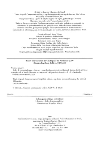 @ 2006 by Pearson Education do Brasil
Título original: Computer networking: a top-down approach featuring the Internet, third edition
@ 2005 by Pearson Education, Inc.
Tradução autorizada a partir da edição original em ingles, publicada pela Pearson
Education, Inc., sob o selo Pearson Addison Wesley.
Todos os direitos reservados. Nenhuma parte desta publicação poderá ser reproduzida ou
transmitida de qualquer modo ou por qualquer outro meio, eletrônico ou mecânico,
incluindo fotocópia, gravação ou qualquer outro tipo de sistema de armazenamento e
transmissão de informação, sem prévia autorização, por escrito, da Pearson Education do Brasil.
Gerente editorial: Roger Trimer
Gerente de produção: Heber Lisboa
Editora de desenvolvimento: Patrícia Carla Rodrigues
Editora de texto: Josie Rogero
Preparação: Glória Cunha ejoão Carlos Campos
Revisão: Hebe Ester Lucas e Maria Aiko Nishijima
Capa: Marcelo Françozo, sobre projeto original de Joyce Cosentino Wells
Imagem de capa: @2004 Photodisc
Projeto gráfico e diagramação: ERJ Composição Editorial e Artes Gráficas Ltda.
Dados Internacionais de Catalogação na Publicação (CIF)
(Câmara Brasileira do Livro, SP, Brasil)
Kurose, James E
Redes de computadores e a Internet: uma abordagem top-down /James E Kurose, Keith W. Ross ;
tradução Aríete Simille Marques ; revisão técnica Wagner Luiz Zucchi. - 3. ed. - São Paulo :
Pearson Addison Wesley, 2006.
Título original: Computer networking third edition a top-down approach featuring the Internet.
Bibliografia.
ISBN 85-88639-18-1
1. Internet 2. Redes de computadores I. Ross, Keith W. II. Título.
05-6199 CDD-004,67
índices para catálogo sistemático:
1. Internet : Redes de computadores :
Processamento de dados 004.67
2005
Direitos exclusivos para a língua portuguesa cedidos à Pearson Education do Brasil,
uma empresa do grupo Pearson Education.
Av. Ermano Marchetti, 1435
CEP: 05038-001 - Lapa - São Paulo - SP
Tel: (11) 3613-1222 Fax (11) 3611-0444
e-mail: vendas@pearsoned.com
 