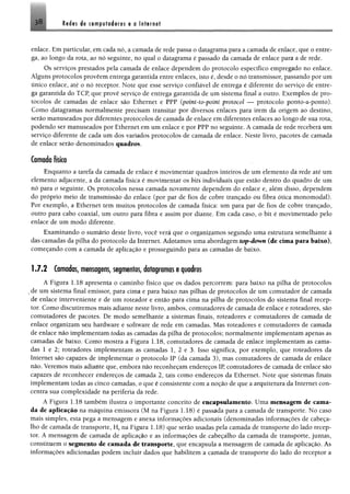 38 Redes de compufodores e a Internet
enlace. Em particular, em cada nó, a camada de rede passa o datagrama para a camada de enlace, que o entre­
ga, ao longo da rota, ao nó seguinte, no qual o datagrama é passado da camada de enlace para a de rede.
Os serviços prestados pela camada de enlace dependem do protocolo específico empregado no enlace.
Alguns protocolos proveem entrega garantida entre enlaces, isto é, desde o nó transmissor, passando por um
único enlace, até o nó receptor. Note que esse serviço confiável de entrega é diferente do serviço de entre­
ga garantida do TCP, que provê serviço de entrega garantida de um sistema final a outro. Exemplos de pro­
tocolos de camadas de enlace são Ethernet e PPP (point-to-point protocol — protocolo ponto-a-ponto).
Como datagramas normalmente precisam transitar por diversos enlaces para irem da origem ao destino,
serão manuseados por diferentes protocolos de camada de enlace em diferentes enlaces ao longo de sua rota,
podendo ser manuseados por Ethernet em um enlace e por PPP no seguinte. A camada de rede receberá um
serviço diferente de cada um dos variados protocolos de camada de enlace. Neste livro, pacotes de camada
de enlace serão denominados quadros.
Camada física
Enquanto a tarefa da camada de enlace é movimentar quadros inteiros de um elemento da rede até um
elemento adjacente, a da camada física é movimentar os bits individuais que estão dentro do quadro de um
nó para o seguinte. Os protocolos nessa camada novamente dependem do enlace e, além disso, dependem
do próprio meio de transmissão do enlace (por par de fios de cobre trançado ou fibra ótica monomodal).
Por exemplo, a Ethernet tem muitos protocolos de camada física: um para par de fios de cobre trançado,
outro para cabo coaxial, um outro para fibra e assim por diante. Em cada caso, o bit é movimentado pelo
enlace de um modo diferente.
Examinando o sumário deste livro, você verá que o organizamos segundo uma estrutura semelhante à
das camadas da pilha do protocolo da Internet. Adotamos uma abordagem top-down (de cima para baixo),
começando com a camada de aplicação e prosseguindo para as camadas de baixo.
1.7.2 Camadas, mensagens, segmentos, datagramas e quadros
A Figura 1.18 apresenta o caminho físico que os dados percorrem: para baixo na pilha de protocolos
de um sistema final emissor, para cima e para baixo nas pilhas de protocolos de um comutador de camada
de enlace interveniente e de um roteador e então para cima na pilha de protocolos do sistema final recep­
tor. Como discutiremos mais adiante neste livro, ambos, comutadores de camada de enlace e roteadores, são
comutadores de pacotes. De modo semelhante a sistemas finais, roteadores e comutadores de camada de
enlace organizam seu hardware e software de rede em camadas. Mas roteadores e comutadores de camada
de enlace não implementam todas as camadas da pilha de protocolos; normalmente implementam apenas as
camadas de baixo. Como mostra a Figura 1.18, comutadores de camada de enlace implementam as cama­
das 1 e 2; roteadores implementam as camadas 1, 2 e 3. Isso significa, por exemplo, que roteadores da
Internet são capazes de implementar o protocolo IP (da camada 3), mas comutadores de camada de enlace
não. Veremos mais adiante que, embora não reconheçam endereços IP, comutadores de camada de enlace são
capazes de reconhecer endereços de camada 2, tais como endereços da Ethernet. Note que sistemas finais
implementam todas as cinco camadas, o que é consistente com a noção de que a arquitetura da Internet con­
centra sua complexidade na periferia da rede.
A Figura 1.18 também ilustra o importante conceito de encapsulamento. Uma mensagem de cama­
da de aplicação na máquina emissora (M na Figura 1.18) é passada para a camada de transporte. No caso
mais simples, esta pega a mensagem e anexa informações adicionais (denominadas informações de cabeça­
lho de camada de transporte, Ht na Figura 1.18) que serão usadas pela camada de transporte do lado recep­
tor. A mensagem de camada de aplicação e as informações de cabeçalho da camada de transporte, juntas,
constituem o segmento de camada de transporte, que encapsula a mensagem de camada de aplicação. As
informações adicionadas podem incluir dados que habilitem a camada de transporte do lado do receptor a
 