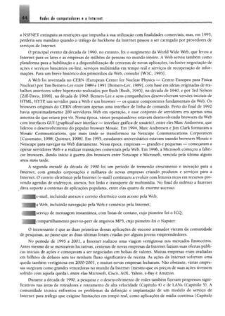 4 4 Redes de computadores e a Internet
g
a NSFNET extinguiu as restrições que impunha à sua utilização com finalidades comerciais, mas, em 1995,
perderia seu mandato quando o tráfego de backbone da Internet passou a ser carregado por provedores de
serviços de Internet.
O principal evento da década de 1990, no entanto, foi o surgimento da World Wide Web, que levou a
Internet para os lares e as empresas de milhões de pessoas no mundo inteiro. A Web serviu também como
plataforma para a habilitação e a disponibilízação de centenas de novas aplicações, inclusive negociação de
ações e serviços bancários on-line, serviços multimídia em tempo real e serviços de recuperação de infor­
mações. Para um breve histórico dos primórdios da Web, consulte [W3C, 1995].
A Web foi inventada no CERN (European Center for Nuclear Physics — Centro Europeu para Física
Nuclear) por Tim Bemers-Lee entre 1989 e 1991 [Berners-Lee, 1989], com base em idéias originadas de tra­
balhos anteriores sobre hipertexto realizados por Bush [Bush, 1945], na década de 1940, e por Ted Nelson
[Ziff-Davís, 1998], na década de 1960. Berners-Lee e seus companheiros desenvolveram versões iniciais de
HTML, HTTP, um servidor para a Web e um browser — os quatro componentes fundamentais da Web. Os
browsers originais do CERN ofereciam apenas uma interface de linha de comando. Perto do final de 1992
havia aproximadamente 200 servidores Web em operação, e esse conjunto de servidores era apenas uma
amostra do que estava por vir. Nessa época, vários pesquisadores estavam desenvolvendo browsers da Web
com interfaces GUI (graphical user interface — interface gráfica de usuário), entre eles Marc Andreesen, que
liderou o desenvolvimento do popular browser Mosaic. Em 1994, Marc Andreesen e jim Clark formaram a
Mosaic Communications, que mais tarde se transformou na Netscape Communications Corporation
[Cusumano, 1998; Quittner, 1998]. Em 1995, estudantes universitários estavam usando browsers Mosaic e
Netscape para navegar na Web diariamente. Nessa época, empresas — grandes e pequenas — começaram a
operar servidores Web e a realizar transações comerciais pela Web. Em 1996, a Microsoft começou a fabri­
car browsers, dando início à guerra dos browsers entre Netscape e Microsoft, vencida pela última alguns
anos mais tarde.
A segunda metade da década de 1990 foi um período de tremendo crescimento e inovação para a
Internet, com grandes corporações e milhares de novas empresas criando produtos e serviços para a
Internet. O correio eletrônico pela Internet (e-mail) continuou a evoluir com leitores ricos em recursos pro­
vendo agendas de endereços, anexos, hot links e transporte de multimídia. No final do milênio a Internet
dava suporte a centenas de aplicações populares, entre elas quatro de enorme sucesso:
e-mail, incluindo anexos e correio eletrônico com acesso pela Web;
a Web, incluindo navegação pela Web e comércio pela Internet;
serviço de mensagem instantânea, com listas de contato, cujo pioneiro foi o ICQ;
compartilhamento peer-to-peer de arquivos MP3, cujo pioneiro foi o Napster.
O interessante é que as duas primeiras dessas aplicações de sucesso arrasador vieram da comunidade
de pesquisas, ao passo que as duas últimas foram criadas por alguns jovens empreendedores.
No período de 1995 a 2001, a Internet realizou uma viagem vertiginosa nos mercados financeiros.
Antes mesmo de se mostrarem lucrativas, centenas de novas empresas da Internet faziam suas ofertas públi­
cas iniciais de ações e começavam a ser negociadas em bolsas de valores. Muitas empresas eram avaliadas
em bilhões de dólares sem ter nenhum fluxo significativo de receita. As ações da Internet sofreram uma
queda também vertiginosa em 2000-2001, e muitas novas empresas fecharam. Não obstante, várias empre­
sas surgiram como grandes vencedoras no mundo da Internet (mesmo que os preços de suas ações tivessem
sofrido com aquela queda), entre elas Microsoft, Cisco, ÁOL, Yahoo, e-Bay e Amazon.
Durante a década de 1990, a pesquisa e o desenvolvimento de redes também fizeram progressos signi­
ficativos nas áreas de roteadores e roteamento de alta velocidade (Capítulo 4) e de LANs (Capítulo 5). A
comunidade técnica enfrentou os problemas da definição e implantação de um modelo de serviço de
Internet para tráfego que exigisse limitações em tempo real, como aplicações de mídia contínua (Capítulo
 