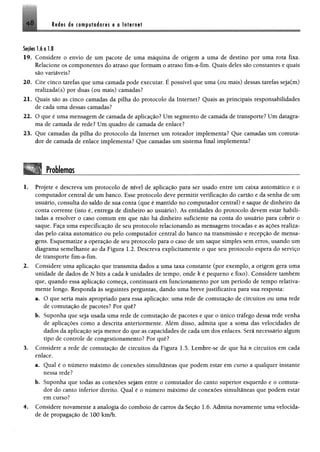 4 8 Rtdes de computodoris e a Internet
Seçõeslio 1.8
19. Considere o envio de um pacote de uma máquina de origem a uma de destino por uma rota fixa.
Relacione os componentes do atraso que formam o atraso fim-a-fim. Quais deles são constantes e quais
são variáveis?
20. Cite cinco tarefas que uma camada pode executar. É possível que uma (ou mais) dessas tarefas seja(m)
realizada(s) por duas (ou mais) camadas?
21. Quais são as cinco camadas da pilha do protocolo da Internet? Quais as principais responsabilidades
de cada uma dessas camadas?
22. O que é uma mensagem de camada de aplicação? Um segmento de camada de transporte? Um datagra-
ma de camada de rede? Um quadro de camada de enlace?
23. Que camadas da pilha do protocolo da Internet um roteador implementa? Que camadas um comuta­
dor de camada de enlace implementa? Que camadas um sistema final implementa?
Problemas1234
1. Projete e descreva um protocolo de nível de aplicação para ser usado entre um caixa automático e o
computador central de um banco. Esse protocolo deve permitir verificação do cartão e da senha de um
usuário, consulta do saldo de sua conta (que é mantido no computador central) e saque de dinheiro da
conta corrente (isto é, entrega de dinheiro ao usuário). As entidades do protocolo devem estar habili­
tadas a resolver o caso comum em que não há dinheiro suficiente na conta do usuário para cobrir o
saque. Faça uma especificação de seu protocolo relacionando as mensagens trocadas e as ações realiza­
das pelo caixa automático ou pelo computador central do banco na transmissão e recepção de mensa­
gens. Esquematize a operação de seu protocolo para o caso de um saque simples sem erros, usando um
diagrama semelhante ao da Figura 1.2. Descreva explicitamente o que seu protocolo espera do serviço
de transporte fim-a-fim.
2. Considere uma aplicação que transmita dados a uma taxa constante (por exemplo, a origem gera uma
unidade de dados de N bits a cada k unidades de tempo, onde k é pequeno e fixo). Considere também
que, quando essa aplicação começa, continuará em funcionamento por um período de tempo relativa­
mente longo. Responda às seguintes perguntas, dando uma breve justificativa para sua resposta:
a. O que seria mais apropriado para essa aplicação: uma rede de comutação de circuitos ou uma rede
de comutação de pacotes? Por quê?
b. Suponha que seja usada uma rede de comutação de pacotes e que o único tráfego dessa rede venha
de aplicações como a descrita anteriormente. Além disso, admita que a soma das velocidades de
dados da aplicação seja menor do que as capacidades de cada um dos enlaces. Será necessário algum
tipo de controle de congestionamento? Por quê?
3. Considere a rede de comutação de circuitos da Figura 1.5. Lembre-se de que há n circuitos em cada
enlace.
a. Qual é o número máximo de conexões simultâneas que podem estar em curso a qualquer instante
nessa rede?
b. Suponha que todas as conexões sejam entre o comutador do canto superior esquerdo e o comuta­
dor do canto inferior direito. Qual é o número máximo de conexões simultâneas que podem estar
em curso?
4. Considere novamente a analogia do comboio de carros da Seção 1.6. Admita novamente uma velocida­
de de propagação de 100 km/h.
 