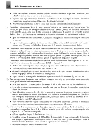 5 0 Redes de computadores e o Internet
b. Para o restante deste problema, suponha que seja utilizada comutação de pacotes. Determine a pro­
babilidade de um dado usuário estar transmitindo.
e. Suponha que haja 40 usuários. Determine a probabilidade de, a qualquer momento, n usuários
transmitirem simultaneamente. (Dica: use a distribuição binomial.)
d. Determine a probabilidade de haver 11 ou mais usuários transmitindo simultaneamente.
9. Considere a discussão na Seção 1.3 sob o título ‘Comutação de Pacotes versus Comutação de Cir­
cuitos’, na qual é dado um exemplo com um enlace de 1 Mbps. Quando em atividade, os usuários
estão gerando dados a uma taxa de 100 kpbs; mas a probabilidade de estarem em atividade, gerando
dados, é de p = 0,1. Suponha que o enlace de 1 Mbps seja substituído por um enlace de 1 Gbps.
a. Qual é o número máximo de usuários, N, que pode ser suportado simultaneamente por comutação
de pacotes?
b. Agora considere comutação de circuitos e um número M de usuários. Elabore uma fórmula (em ter­
mos de p, M, N) para a probabilidade de que mais de N usuários estejam enviando dados.
10. Considere o atraso de fila em um buffer de roteador (antes de um enlace de saída). Suponha que todos
os pacotes tenham L bits, que a taxa de transmissão seja de R bits e que N pacotes cheguem simulta­
neamente ao buffer a cada LN/R segundos. Determine o atraso de fila médio para um pacote. (Dica: o
atraso de fila para o primeiro pacote é zero; para o segundo pacote, UR; para o terceiro pacote, 2UR. O
pacote de ordem N já terá sido transmitido quando o segundo lote de pacotes chegar.)
11. Considere o atraso de fila em um buffer de roteador, sendo 1 a intensidade de tráfego; isto é, I = La/R.
Suponha que o atraso de fila tome a forma de 1UR (1 —I) para I < 1.
a. Deduza uma fórmula para o atraso total, isto é, para o atraso de fila mais o atraso de transmissão.
b. Faça um gráfico do atraso total como uma função de UR.
12. a. Generalize a fórmula para o atraso fim-a-fim dada na Seção 1.6 para taxas de processamento, atra­
sos de propagação e taxas de transmissão heterogêneos,
b. Repita o item ‘a’, mas suponha também que haja um atraso de fila médio de dfüa em cada nó.
13. Execute o programa Traceroute para verificar a rota entre uma origem e um destino, no mesmo conti­
nente, para três horários diferentes do dia.
a. Determine a média e o desvio padrão dos atrasos de ida e volta para cada um dos três horários.
b. Determine o número de roteadores no caminho para cada um dos três. Os caminhos mudaram em
algum dos horários?
c. Tente identificar o número de redes ISPs pelas quais o pacote do Traceroute passa entre origem e
destino. Roteadores com nomes semelhantes e/ou endereços IP semelhantes devem ser considera­
dos como parte do mesmo ISP Em suas respostas, os maiores atrasos ocorrem nas interfaces de for­
mação de pares entre ISPs adjacentes?
d. Faça o mesmo para uma origem e um destino em continentes diferentes. Compare os resultados
dentro do mesmo continente com os resultados entre continentes diferentes.
14. Suponha que dois computadores, A e B, estejam separados a uma distância de 10 mil quilômetros e
conectados por um enlace direto de R = 1 Mbps. Suponha que a velocidade de propagação pelo enla­
ce seja de 2.5 * 108 metros por segundo.
a. Calcule o produto largura de banda-atraso R •tprop.
b. Considere o envio de um arquivo de 400 mil bits do computador A para o computador B. Suponha
que o arquivo seja enviado continuamente, como se fosse uma única grande mensagem. Qual é o
número máximo de bits que estará no enlace a qualquer dado instante?
c. Interprete o produto largura de banda-atraso.
 