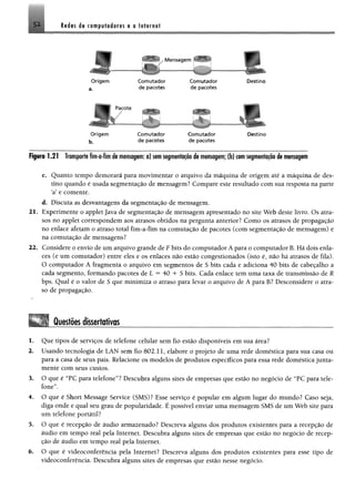 Redes de computadores e a Internet5 1
V Mensagem ^
....
r
O rigem
a.
C om utador
de pacotes
C om utador
de pacotes
.
Destino
r
O rigem
b,
Com utador
de pacotes
Com utador
de pacotes
Destino
Figura 1.21 Transportefím-a-fim de mensagem; a) semsegmentaçãode mensagem; (b) comsegmentação de mensagem
c. Quanto tempo demorará para movimentar o arquivo da máquina de origem até a máquina de des­
tino quando é usada segmentação de mensagem? Compare este resultado com sua resposta na parte
sa123456e comente.
d. Discuta as desvantagens da segmentação de mensagem,
21. Experimente o applet Java de segmentação de mensagem apresentado no site Web deste livro. Os atra­
sos no applet correspondem aos atrasos obtidos na pergunta anterior? Como os atrasos de propagação
no enlace afetam o atraso total fim-a-fim na comutação de pacotes (com segmentação de mensagem) e
na comutação de mensagens?
22. Considere o envio de um arquivo grande de F bits do computador Á para o computador B. Há dois enla­
ces (e um comutador) entre eles e os enlaces não estão congestionados (isto é, não há atrasos de fila).
O computador Á fragmenta o arquivo em segmentos de 5 bits cada e adiciona 40 bits de cabeçalho a
cada segmento, formando pacotes de L = 40 4- S bits. Cada enlace tem uma taxa de transmissão de R
bps. Qual é o valor de S que minimiza o atraso para levar o arquivo de A para B? Desconsidere o atra­
so de propagação.
Questõesdissertativas
1. Que tipos de serviços de telefone celular sem fio estão disponíveis em sua área?
2. Usando tecnologia de LAN sem fio 802.11, elabore o projeto de uma rede doméstica para sua casa ou
para a casa de seus pais. Relacione os modelos de produtos específicos para essa rede doméstica junta­
mente com seus custos.
3. O que é 'TC para telefone55? Descubra alguns sites de empresas que estão no negócio de “PC para tele­
fone”.
4. O que é Short Message Service (SMS)? Esse serviço é popular em algum lugar do mundo? Caso seja,
diga onde e qual seu grau de popularidade. É possível enviar uma mensagem SMS de um Web site para
um telefone portátil?
5. O que é recepção de áudio armazenado? Descreva alguns dos produtos existentes para a recepção de
áudio em tempo real pela Internet. Descubra alguns sites de empresas que estão no negócio de recep­
ção de áudio em tempo real pela Internet.
6. O que é videoconferência pela Internet? Descreva alguns dos produtos existentes para esse tipo de
videoconferência. Descubra alguns sites de empresas que estão nesse negócio.
 