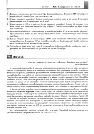 Capítulo 1 ledas de computadores e a Internet 53
f# ;.;IJescubra cinco empresas que oferecem serviços de compartilhamento de arquivos P2R Cite os tipos de
arquivos (isto é, conteúdo) que cada empresa processa.
## O que é mensagem instantânea? Existem produtos que permitem acesso a um serviço de mensagem
::Instantânea por meio de um equipamento de mio?
*E Quem inventou o ICQ, o primeiro serviço de mensagem instantânea? Quando foi inventado e que
klade tinham seus inventores? Quem inventou o Napster? Quando foi inventado e que idade tinham
seus inventores?
10. Quais são as semelhanças e diferenças entre as tecnologias Wi-Fi e 3G de acesso sem fio à Internet?
Quais são as taxas de bits dos dois serviços? Quais são os custos? Discuta roaming e acesso de qual­
quer lugar.
11. Por que o Napster deixou de existir? O que é a RIAA e que providências está tomando para limitar o
compartilhamento de arquivos P2P de conteúdo protegido por direitos autorais? Qual é a diferença
entre violação de direitos autorais direta e indireta?
12. Você acha que daqui a dez anos redes de computadores ainda compartilharão amplamente arquivos
protegidos por direitos autorais? Por que sim ou por que não? Justifique.
Ethereal Lob________________________________________________________. --------------- — - .................— _____..............................................................................................................—— ■—
“Conte-me e eu esquecerei Mostre-me e eu lembrarei. Envolva-me e eu entenderei. ”
Provérbio chinês
A compreensão de protocolos de rede pode ser muito mais profunda se os virmos em ação e interagirmos
Com eles — observando a sequência de mensagens trocadas entre duas entidades de protocolo, pesquisando
detalhes de sua operação, fazendo com que eles executem determinadas ações e observando essas ações e suas
consequências. Isso pode ser feito em cenários simulados ou em um ambiente real de rede, tal como a Internet.
Os applets Java apresentados (em inglês) no site deste livro adotam a primeira abordagem. Nos Ethereal labs
adotaremos a última. Você executará aplicações de rede em vários cenários utilizando seu computador no
escritório, em casa ou em um laboratório e observará também os protocolos de rede interagindo e trocando
mensagens com entidades de protocolo que estão executando em outros lugares da Internet. Assim, você e seu
computador serão partes integrantes desses laboratórios ao vivo e você observará — e aprenderá — fazendo.
A ferramenta básica para observar as mensagens trocadas entre entidades de protocolos em execução é
denominada analisador de pacotes. Como o nome sugere, um analisador de pacotes recebe passivamente
mensagens enviadas e recebidas por seu computador; também exibe o conteúdo dos vários campos de pro­
tocolo das mensagens que captura. Uma tela do analisador de pacotes Ethereal é mostrada na Figura 1.22.
O Ethereal é um analisador de pacotes gratuito que funciona em computadores com sistemas operacionais
Windows, Linux/Unix e Mac. Nos capítulos 1 a 5 você encontrará Ethereal labs que o habilitarão a explo­
rar vários dos protocolos estudados em cada capítulo. Neste primeiro Ethereal lab, você obterá e instalará
uma cópia do programa, acessará um Web site e examinará as mensagens de protocolo trocadas entre seu
browser e o servidor Web.
Você encontrará detalhes completos, em inglês, sobre este primeiro Ethereal Lab (incluindo instruções sobre
como obter e instalar o programa) no site www. aw. com/kurose_.br.
 